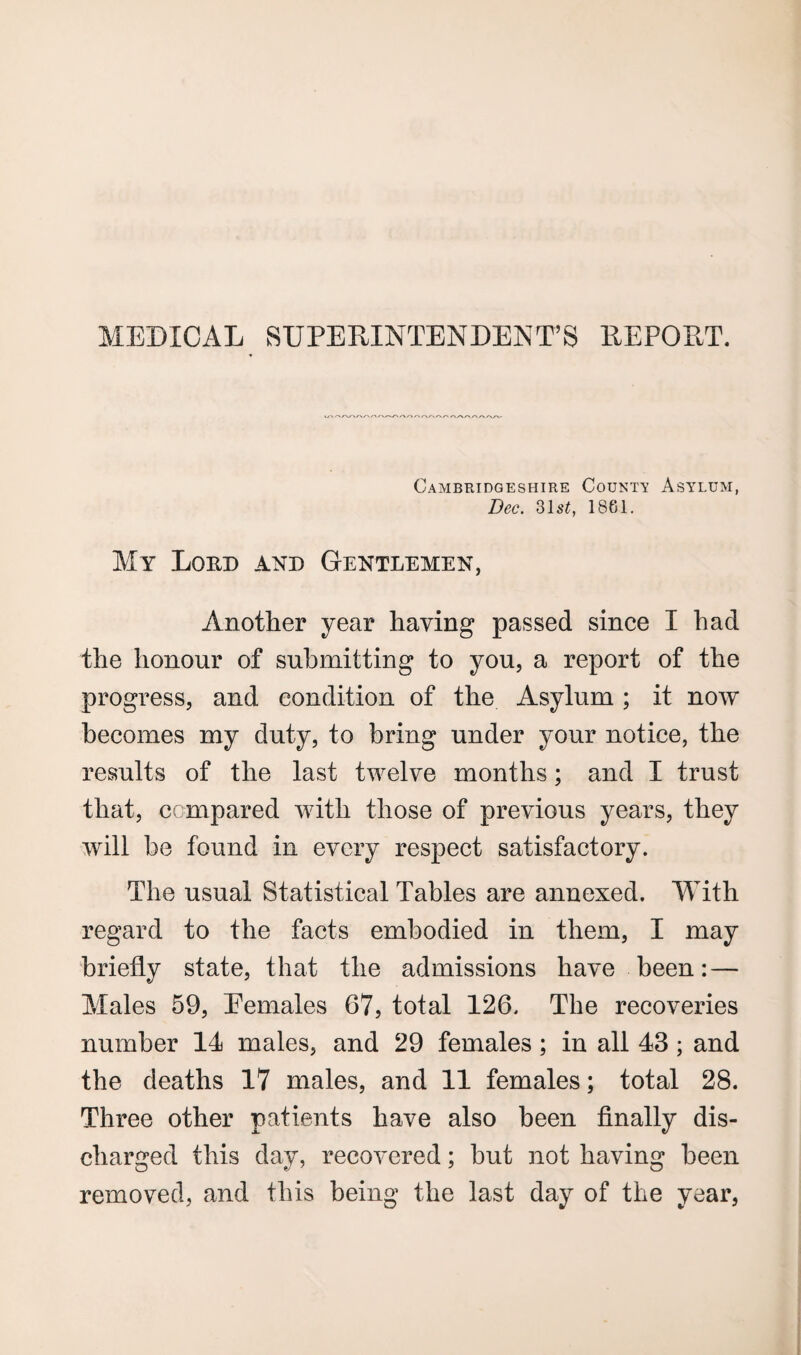 MEDICAL SUPERINTENDENT’S REPORT. Cambridgeshire County Asylum, Dec. SIst, 1861. My Lord and Gentlemen, Another year haying passed since I had the honour of submitting to you, a report of the progress, and condition of the Asylum ; it now becomes my duty, to bring under your notice, the results of the last twelve months; and I trust that, compared with those of previous years, they will be found in every respect satisfactory. The usual Statistical Tables are annexed. With regard to the facts embodied in them, I may briefly state, that the admissions have been: — Males 59, Females 67, total 126. The recoveries number 14 males, and 29 females; in all 43 ; and the deaths 17 males, and 11 females; total 28. Three other patients have also been finally dis¬ charged this day, recovered; but not having been removed, and this being the last day of the year,