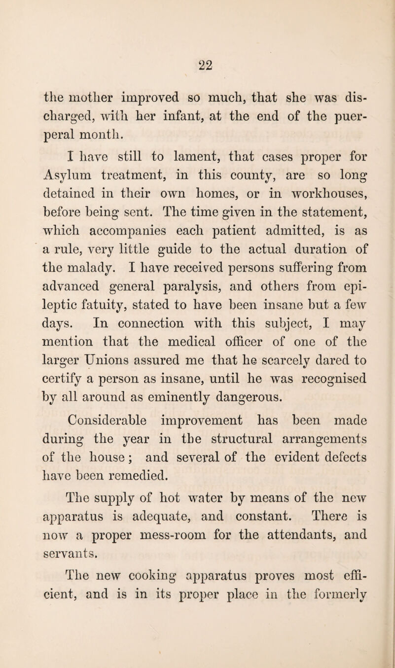 the mother improved so much, that she was dis¬ charged, with her infant, at the end of the puer¬ peral month. I have still to lament, that cases proper for Asylum treatment, in this county, are so long detained in their own homes, or in workhouses, before being sent. The time given in. the statement, which accompanies each patient admitted, is as a rule, very little guide to the actual duration of the malady. I have received persons suffering from advanced general paralysis, and others from epi¬ leptic fatuity, stated to have been insane but a few days. In connection with this subject, I may mention that the medical officer of one of the larger Unions assured me that he scarcely dared to certify a person as insane, until he was recognised by all around as eminently dangerous. Considerable improvement has been made during the year in the structural arrangements of the house; and several of the evident defects have been remedied. The supply of hot water by means of the new apparatus is adequate, and constant. There is now a proper mess-room for the attendants, and servants. The new cooking apparatus proves most effi¬ cient, and is in its proper place in the formerly