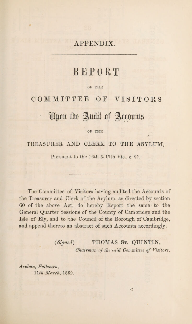 APPENDIX, REPORT OF THE COMMITTEE OE VISITORS ii Ip on tire 31 u (lit of Account; OF THE TREASURER AND CLEEK TO THE ASYLTJM, Pursuant to the 16tli & 17th Vic., c. 97. The Committee of Visitors having audited the Accounts of the Treasurer and Clerk of the Asylum, as directed by section 60 of the above Act, do hereby Report the same to the General Quarter Sessions of the County of Cambridge and the Isle of Ely, and to the Council of the Borough of Cambridge, and append thereto an abstract of such Accounts accordingly. (Signed) THOMAS St. QUINTIN, Chairman of the said Committee of Visitors. Asylum, Fulbourn, 1 lth March, 1862. C