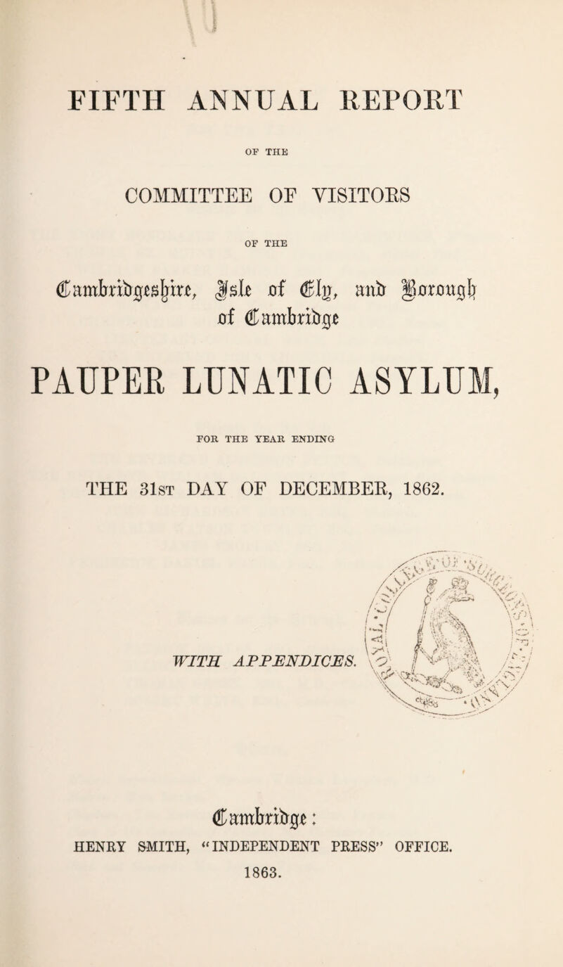 FIFTH ANNUAL REPOET OP THE COMMITTEE OF VISITORS OF THE CamJmbgjsIjirt, Jlsli of (On, mib Dorougb of Cambribgj PAUPEE LUNATIC ASYLUM, FOR THE YEAR ENDING THE 31st DAY OF DECEMBER, 1862. WITH APPENDICES. Embriirg*: HENRY SMITH, “ INDEPENDENT PRESS” OFFICE. 1863.