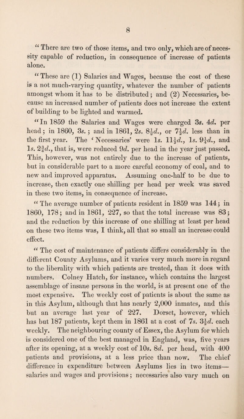 “ There are two of those items, and two only, which are of neces¬ sity capable of reduction, in consequence of increase of patients alone. “These are (1) Salaries and Wages, because the cost of these is a not much-varying quantity, whatever the number of patients amongst whom it has to be distributed; and (2) Necessaries, be¬ cause an increased number of patients does not increase the extent of building to be lighted and warmed. “In 1859 the Salaries and Wages were charged 35. 4d, per head; in 1860, 35. ; and in 1861, 25. 8\d., or l^d. less than in the first year. The c Necessaries’ were Is. ll-}d., 15. 9\d., and I5. 2fc?., that is, were reduced 9d. per head in the year just passed. This, however, was not entirely due to the increase of patients, but in considerable part to a more careful economy of coal, and to new and improved apparatus. Assuming one-half to be due to increase, then exactly one shilling per head per week was saved in these two items, in consequence of increase. “ The average number of patients resident in 1859 was 144; in 1860, 178; and in 1861, 227, so that the total increase was 83; and the reduction by this increase of one shilling at least per head on these two items was, I think, all that so small an increase could effect. “ The cost of maintenance of patients differs considerably in the different County Asylums, and it varies very much more in regard to the liberality with which patients are treated, than it does with numbers. Colney Hatch, for instance, which contains the largest assemblage of insane persons in the world, is at present one of the most expensive. The weekly cost of patients is about the same as in this Asylum, although that has nearly 2,000 inmates, and this but an average last year of 227. Dorset, however, which has but 187 patients, kept them in 1861 at a cost of 7s. 3\d. each weekly. The neighbouring county of Essex, the Asylum for which is considered one of the best managed in England, was, five years after its opening, at a weekly cost of 105. 8c?. per head, with 400 patients and provisions, at a less price than now. The chief difference in expenditure between Asylums lies in twro items— salaries and wages and provisions; necessaries also vary much on