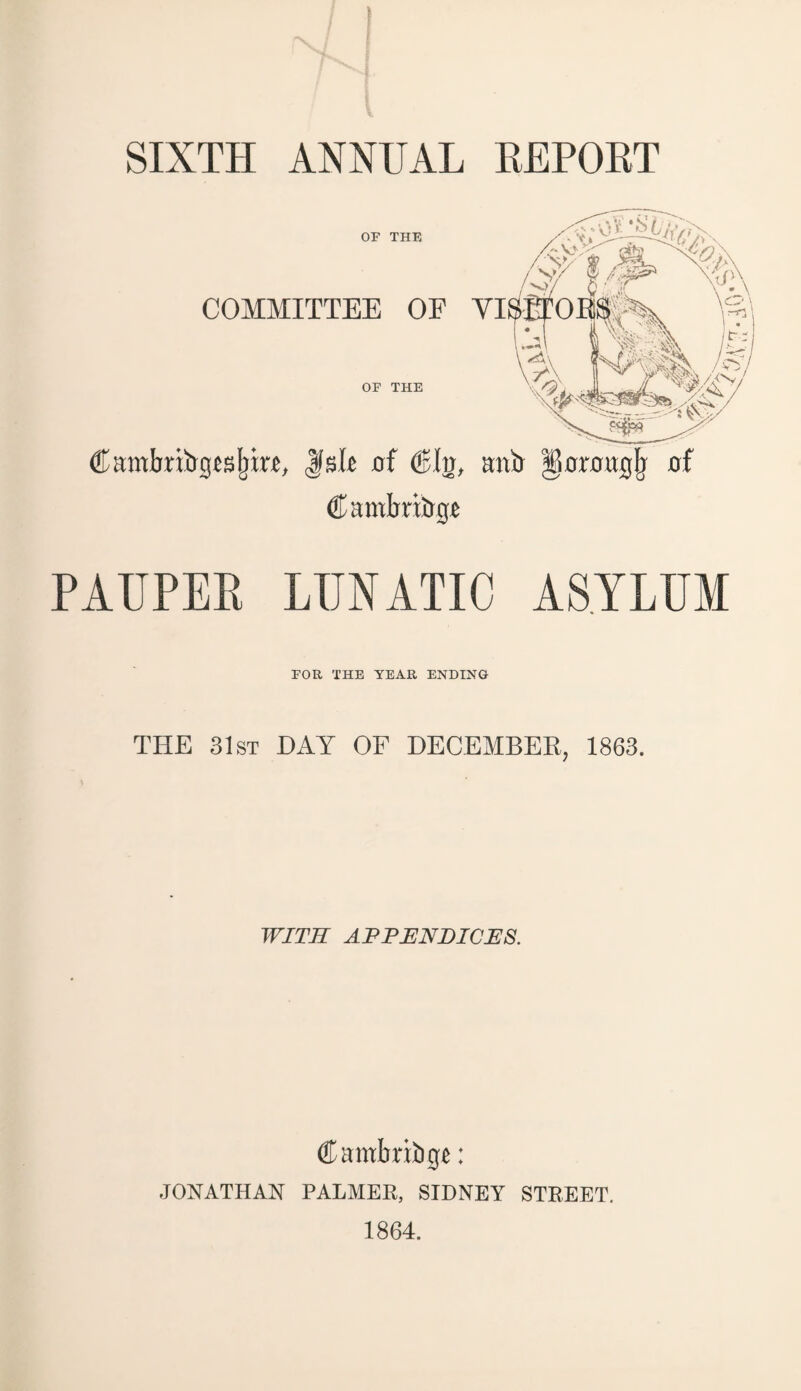 SIXTH ANNUAL REPORT OP THE COMMITTEE OF OF THE Cambribgesljixe, lisle 0! €hj, Cambridge PAUPER LUNATIC ASYLUM FOR THE YEAR ENDING THE 31st DAY OF DECEMBER, 1863. WITH APPENDICES. (ff mbritige: JONATHAN PALMER, SIDNEY STREET. 1864.