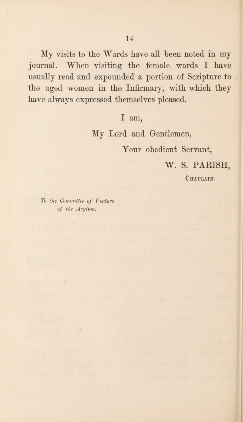 My visits to the Wards have all been noted in my journal. When visiting the female wards I have usually read and expounded a portion of Scripture to the aged women in the Infirmary, with which they have always expressed themselves pleased. I am, My Lord and Gentlemen, Your obedient Servant, W. S. PALISH, Chaplain. To the Committee of Visitors of the Asylum.