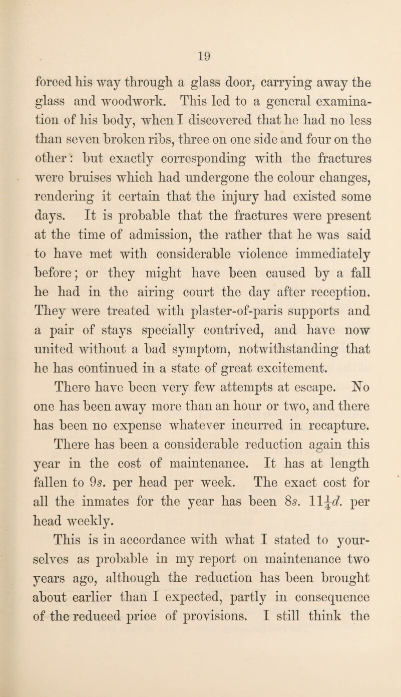 forced his way through a glass door, carrying away the glass and woodwork. This led to a general examina¬ tion of his body, when I discovered that he had no less than seven broken ribs, three on one side and four on the other: but exactly corresponding with the fractures were bruises which had undergone the colour changes, rendering it certain that the injury had existed some days. It is probable that the fractures were present at the time of admission, the rather that he was said to have met with considerable violence immediately before; or they might have been caused by a fall he had in the airing court the day after reception. They were treated with plaster-of-paris supports and a pair of stays specially contrived, and have now united without a bad symptom, notwithstanding that he has continued in a state of great excitement. There have been very few attempts at escape. No one has been away more than an hour or two, and there has been no expense whatever incurred in recapture. There has been a considerable reduction again this year in the cost of maintenance. It has at length fallen to 9s. per head per week. The exact cost for all the inmates for the year has been 8s. per head weekly. This is in accordance with what I stated to your¬ selves as probable in my report on maintenance two years ago, although the reduction has been brought about earlier than I expected, partly in consequence of the reduced price of provisions. I still think the