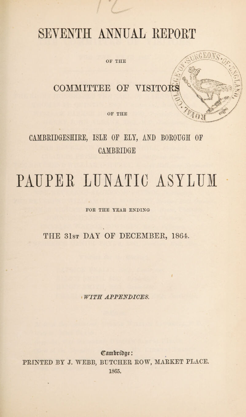 SEVENTH ANNUAL REPORT OF THE COMMITTEE OE VISITO OF THE CAMBRIDGESHIRE, ISLE OE ELY, AND BOROUGH OE CAMBRIDGE PAUPER LUNATIC ASYLUM FOE THE TEAE ENDING THE 31st DAY OF DECEMBER, 1864. WITH APPENDICES. CTamforttrge: PRINTED BY J. WEBB, BUTCHER ROW, MARKET PLACE. 1865.