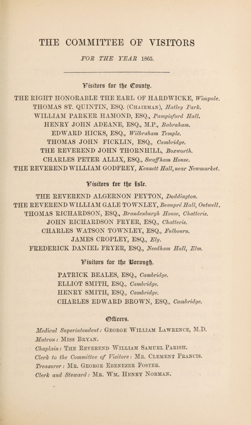 THE COMMITTEE OE VISITORS FOR THF YFAR 1865. Utsttors for U)e dTotmtj?. THE EIGHT HONORABLE THE EARL OF HARDWICKE, Wimpole. THOMAS ST. QUINTIN, ESQ. (Chairman), Hatley Park. WILLIAM PARKER HAMOND, ESQ., Pampisford Hall. HENRY JOHN ADEANE, ESQ., M.P., Pabrakam. EDWARD HICKS, ESQ., Wilbraham Temple. THOMAS JOHN FICKLIN, ESQ., Cambridge. THE REVEREND JOHN THORNHILL, Boxworth. CHARLES PETER ALLIX, ESQ., Swajfham House. THE REVEREND WILLIAM GODFREY, Kennett Hall, near Newmarket. Visitors for tfje isle. THE REVEREND ALGERNON PEYTON, Poddington. THE REVEREND WILLIAM GALE TO WNLEY, Beaupre Hall, Outwell. THOMAS RICHARDSON, ESQ., Brandenburgh House, Chatteris. JOHN RICHARDSON FRYER, ESQ., Chatteris. CHARLES WATSON TOWNLEY, ESQ., Fulbourn. JAMES CROPLEY, ESQ., Fly. FREDERICK DANIEL FRYER, ESQ., Needham Hall, Flm. Visitors for tfje Borotigfi. PATRICK BEALES, ESQ., Cambridge. ELLIOT SMITH, ESQ., Cambridge. HENRY SMITH, ESQ., Cambridge. CHARLES EDWARD BROWN, ESQ, Cambridge. <©ffieers. Medical Superintendent: George William Lawrence, M.D. Matron: Miss Bryan. Chaplain: The Reverend William Samuel Parish. Clerk to the Committee of Visitors: Mr. CLEMENT FRANCIS. Treasurer: Mr. George Ebenezer Foster. Clerk and Steward: Mr. Wm. Henry Norman.