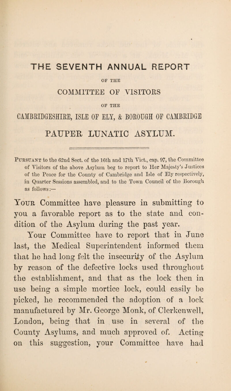 OF THE COMMITTEE OF VISITORS OF THE CAMBRIDGESHIRE, ISLE OE ELY, & BOROEGH OE CAMBRIDGE PAUPER LUNATIC ASYLUM. Pursuant to the 62nd Sect, of the 16th and 17th Viet., cap. 97, the Committee of Visitors of the above Asylum beg to report to Her Majesty’s Justices of the Peace for the County of Cambridge and Isle of Ely respectively, in Quarter Sessions assembled, and to the Town Council of the Borough as follows:— Your Committee have pleasure in submitting to you a favorable report as to the state and con* dition of the Asylum during the past year. Your Committee have to report that in June last, the Medical Superintendent informed them that he had long felt the insecurity of the Asylum by reason of the defective locks used throughout the establishment, and that as the lock then in use being a simple mortice lock, could easily be picked, he recommended the adoption of a lock manufactured by Mr. George Monk, of Clerkenwell, London, being that in use in several of the County Asylums, and much approved of. Acting on this suggestion, your Committee have had