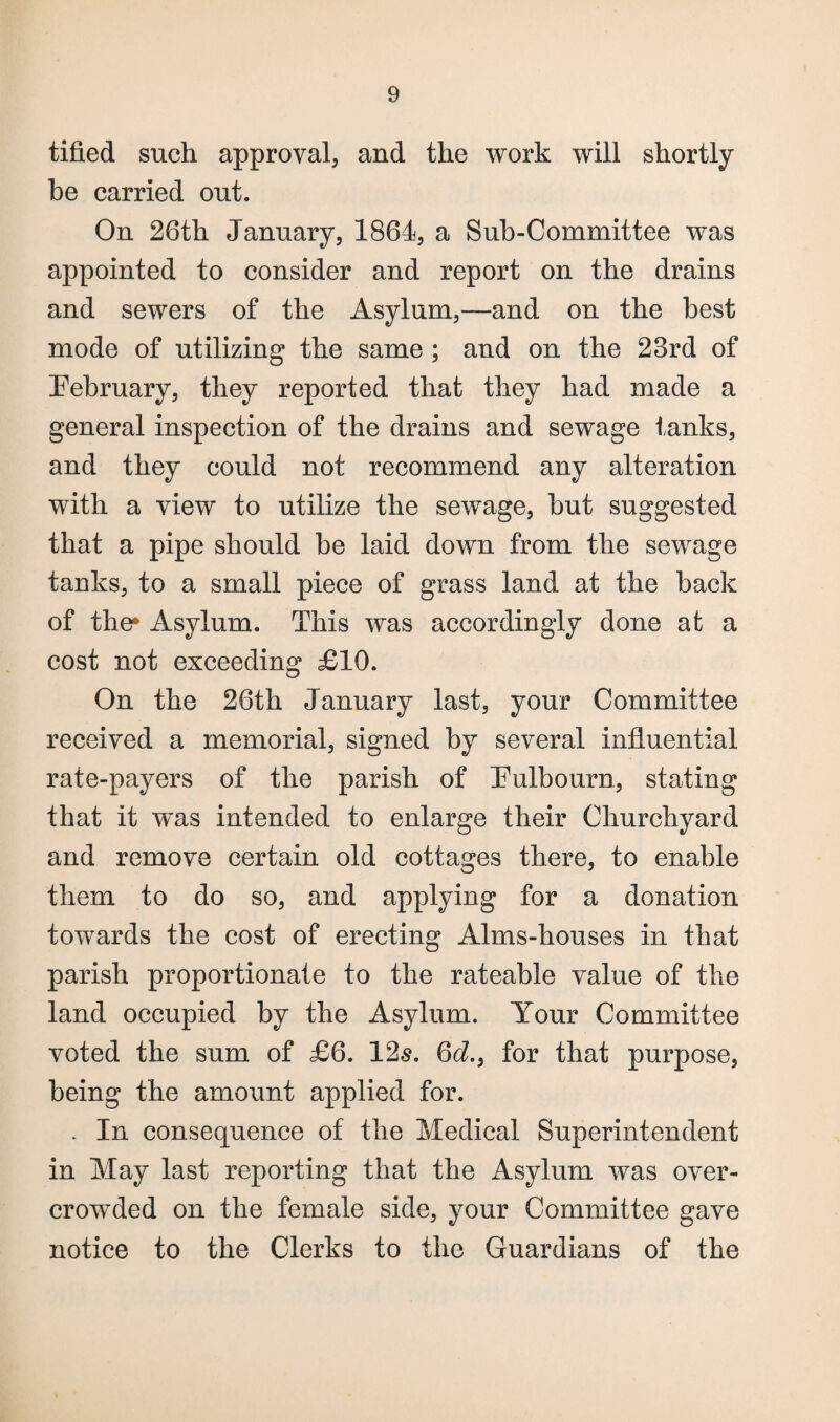 tified such approval, and the work will shortly be carried out. On 26th January, 1864, a Sub-Committee was appointed to consider and report on the drains and sewers of the Asylum,—and on the best mode of utilizing the same ; and on the 23rd of February, they reported that they had made a general inspection of the drains and sewage tanks, and they could not recommend any alteration with a view to utilize the sewage, but suggested that a pipe should be laid down from the sewage tanks, to a small piece of grass land at the back of the* Asylum. This was accordingly done at a cost not exceeding £10. On the 26th January last, your Committee received a memorial, signed by several influential rate-payers of the parish of Fulbourn, stating that it was intended to enlarge their Churchyard and remove certain old cottages there, to enable them to do so, and applying for a donation towards the cost of erecting Alms-houses in that parish proportionate to the rateable value of the land occupied by the Asylum. Your Committee voted the sum of £6. 12s. 6d., for that purpose, being the amount applied for. . In consequence of the Medical Superintendent in May last reporting that the Asylum was over¬ crowded on the female side, your Committee gave notice to the Clerks to the Guardians of the