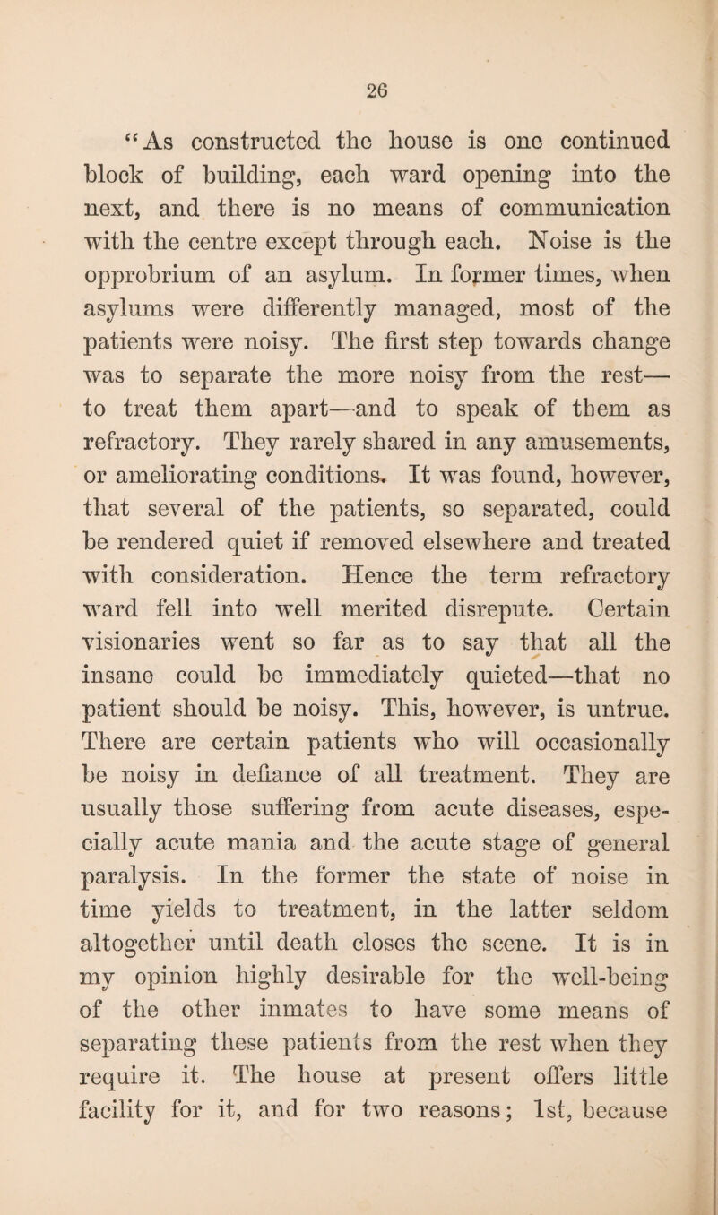 “As constructed the house is one continued block of building, each ward opening into the next, and there is no means of communication with the centre except through each. Noise is the opprobrium of an asylum. In former times, when asylums were differently managed, most of the patients were noisy. The first step towards change was to separate the more noisy from the rest— to treat them apart—and to speak of them as refractory. They rarely shared in any amusements, or ameliorating conditions. It was found, however, that several of the patients, so separated, could be rendered quiet if removed elsewhere and treated with consideration. Hence the term refractory ward fell into well merited disrepute. Certain visionaries went so far as to say that all the insane could be immediately quieted-—that no patient should be noisy. This, however, is untrue. There are certain patients who will occasionally be noisy in defiance of all treatment. They are usually those suffering from acute diseases, espe¬ cially acute mania and the acute stage of general paralysis. In the former the state of noise in time yields to treatment, in the latter seldom altogether until death closes the scene. It is in my opinion highly desirable for the well-being of the other inmates to have some means of separating these patients from the rest when they require it. The house at present offers little facility for it, and for two reasons; 1st, because