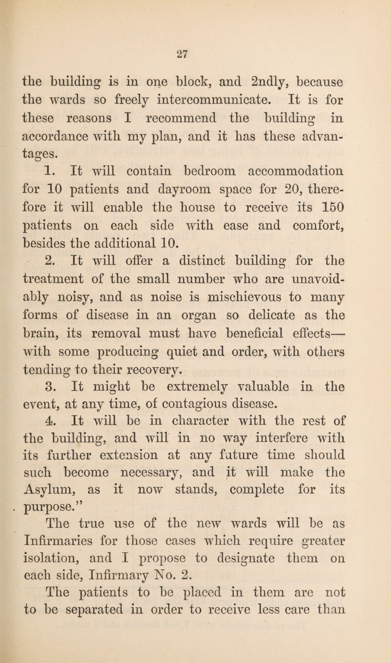 the building is in one block, and 2ndly, because the wards so freely intercommunicate. It is for these reasons I recommend the building in accordance with my plan, and it has these advan¬ tages. 1. It will contain bedroom accommodation for 10 patients and dayroom space for 20, there¬ fore it will enable the house to receive its 150 patients on each side with ease and comfort, besides the additional 10. 2. It will offer a distinct building for the treatment of the small number who are unavoid¬ ably noisy, and as noise is mischievous to many forms of disease in an organ so delicate as the brain, its removal must have beneficial effects— with some producing quiet and order, with others tending to their recovery. 3. It might be extremely valuable in the event, at any time, of contagious disease. 4. It will be in character with the rest of the building, and will in no way interfere with its further extension at any future time should such become necessary, and it will make the Asylum, as it now stands, complete for its . purpose.” The true use of the new wards will be as Infirmaries for those cases which require greater isolation, and I propose to designate them on each side, Infirmary No. 2. The patients to be placed in them are not to be separated in order to receive less care than