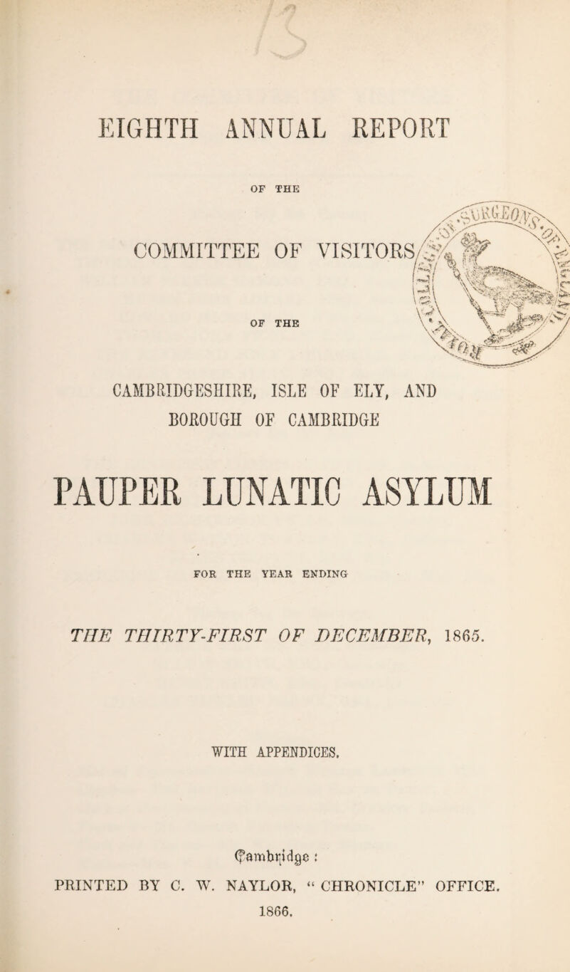 EIGHTH ANNUAL REPORT OF THE COMMITTEE OF VISITORS/^fi £Si Vi® OF THE UAOfS CAMBRIDGESHIRE, ISLE OF ELY, AND BOROUGH OE CAMBRIDGE FOR THE YEAR ENDING THE THIRTY-FIRST OF DECEMBER, 1865. WITH APPENDICES. (fambrjdge t PRINTED BY C. W. NAYLOR, “ CHRONICLE” OFFICE. 1866.