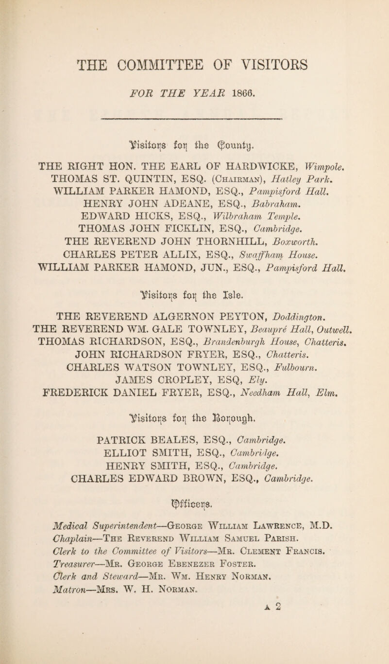 THE COMMITTEE OF VISITORS FOR THE YEAR 1866. Visitors fot| the bounty. THE RIGHT HON. THE EARL OF HARDWICKE, Wimpole. THOMAS ST. QUINTIN, ESQ. (Chairman), Hatley Park. WILLIAM PARKER HAMOND, ESQ., Pampisford Hall. HENRY JOHN ADEANE, ESQ., Babraham. EDWARD HICKS, ESQ., Wilbraham Temple. THOMAS JOHN FICKLIN, ESQ., Cambridge. THE REVEREND JOHN THORNHILL, Boxworth. CHARLES PETER ALLIX, ESQ., Swaffham House. WILLIAM PARKER HAMOND, JUN., ESQ., Pampisford Hall. foR the Isle. THE REVEREND ALGERNON PEYTON, Doddington. THE REVEREND WM. GALE TOWNLEY, Beaupre Hall, Outwell. THOMAS RICHARDSON, ESQ., Brandenburgh House, Chatteris. JOHN RICHARDSON FRYER, ESQ., Chatteris. CHARLES WATSON TOWNLEY, ESQ., Fulbourn. JAMES CROPLEY, ESQ, Ely. FREDERICK DANIEL FRYER, ESQ., Needham Hall, Elm. foR the Boijough. PATRICK BEALES, ESQ., Cambridge. ELLIOT SMITH, ESQ., Cambridge. HENRY SMITH, ESQ., Cambridge. CHARLES EDWARD BROWN, ESQ., Cambridge. tf)f£iceR$. Medical Superintendent—George William Lawrence, M.D. Chaplain—The Reverend William Samuel Parish. Clerk to the Committee of Visitors—Mr. Clement Francis. Treasurer—Mr. George Ebenezer Foster. Clerk and Steward—Mr. Wm. Henry Norman. Matron—Mrs. W. H. Norman,.