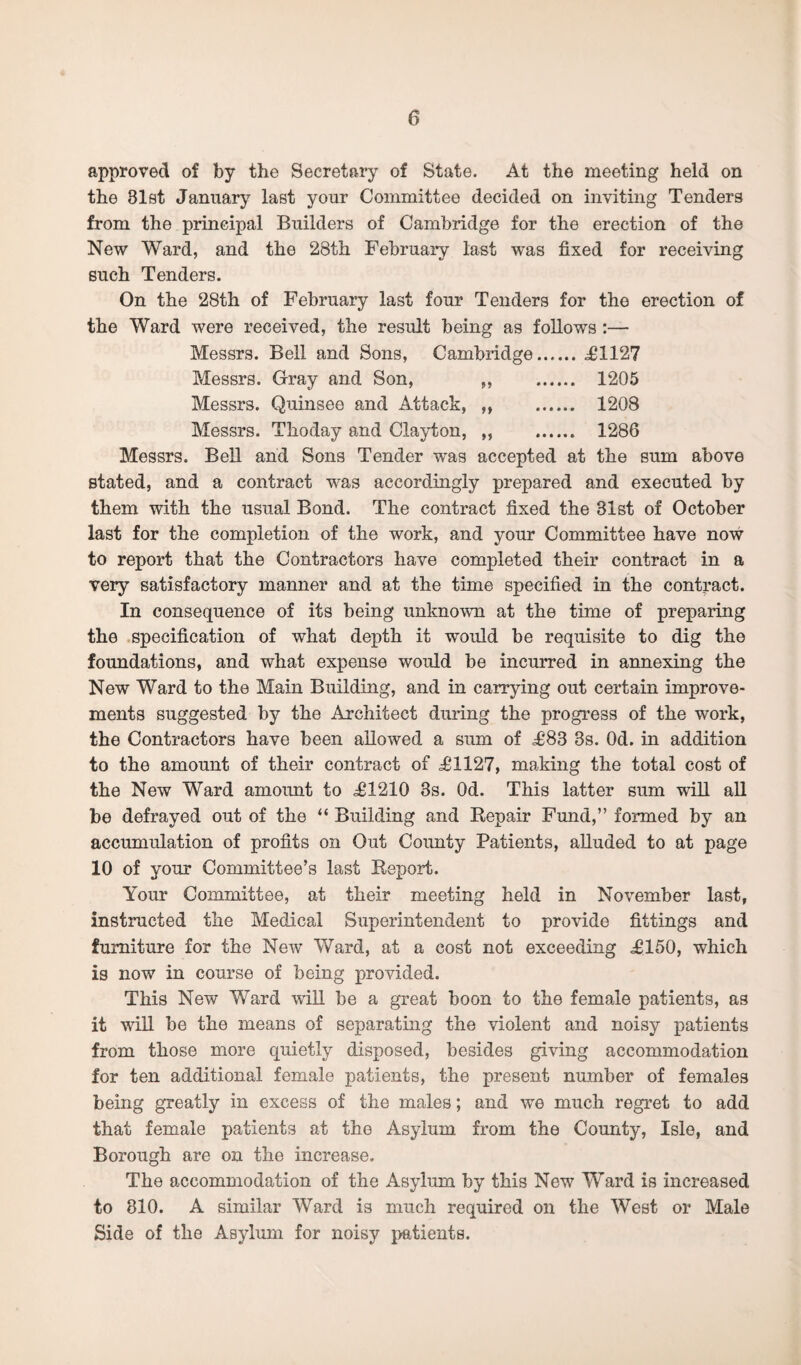 approved of by the Secretary of State. At the meeting held on the 31st January last your Committee decided on inviting Tenders from the principal Builders of Cambridge for the erection of the New Ward, and the 28th February last was fixed for receiving such Tenders. On the 28th of February last four Tenders for the erection of the Ward were received, the result being as follows :— Messrs. Bell and Sons, Cambridge.<£1127 Messrs. Gray and Son, ,, 1205 Messrs. Quinsee and Attack, „ 1208 Messrs. Thoday and Clayton, ,, 1286 Messrs. Bell and Sons Tender was accepted at the sum above stated, and a contract was accordingly prepared and executed by them with the usual Bond. The contract fixed the 31st of October last for the completion of the work, and your Committee have now to report that the Contractors have completed their contract in a very satisfactory manner and at the time specified in the contract. In consequence of its being unknown at the time of preparing the specification of what depth it would be requisite to dig the foundations, and what expense would be incurred in annexing the New Ward to the Main Building, and in carrying out certain improve¬ ments suggested by the Architect during the progress of the work, the Contractors have been allowed a sum of £83 3s. Od. in addition to the amount of their contract of £1127, making the total cost of the New Ward amount to £1210 3s. Od. This latter sum will all be defrayed out of the “ Building and Repair Fund,” formed by an accumulation of profits on Out County Patients, alluded to at page 10 of your Committee’s last Report. Your Committee, at their meeting held in November last, instructed the Medical Superintendent to provide fittings and furniture for the New Ward, at a cost not exceeding £150, which is now in course of being provided. This New Ward will be a great boon to the female patients, as it will be the means of separating the violent and noisy patients from those more quietly disposed, besides giving accommodation for ten additional female patients, the present number of females being greatly in excess of the males; and we much regret to add that female patients at the Asylum from the County, Isle, and Borough are on the increase. The accommodation of the Asylum by this New Ward is increased to 810. A similar Ward is much required on the West or Male Side of the Asylum for noisy patients.