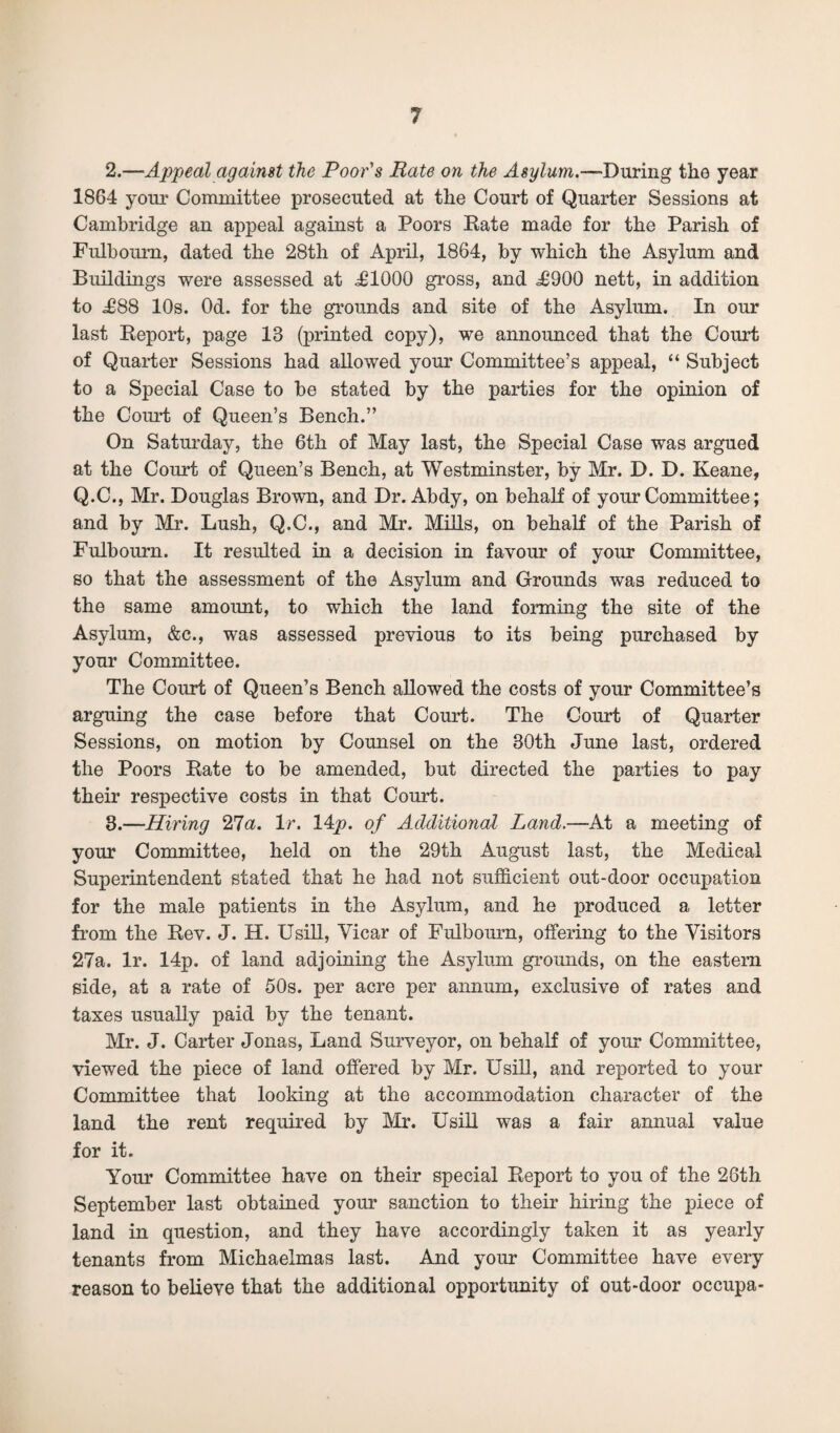 2. —Appeal against the Poor's Rate on the Asylum.—During the year 1864 your Committee prosecuted at the Court of Quarter Sessions at Cambridge an appeal against a Poors Rate made for the Parish of Fulbourn, dated the 28th of April, 1864, by which the Asylum and Buildings were assessed at .£1000 gross, and £900 nett, in addition to £88 10s. Od. for the grounds and site of the Asylum. In our last Report, page 13 (printed copy), we announced that the Court of Quarter Sessions had allowed your Committee’s appeal, “ Subject to a Special Case to be stated by the parties for the opinion of the Coimt of Queen’s Bench.” On Saturday, the 6th of May last, the Special Case was argued at the Court of Queen’s Bench, at Westminster, by Mr. D. D. Keane, Q.C., Mr. Douglas Brown, and Dr. Abdy, on behalf of your Committee; and by Mr. Lush, Q.C., and Mr. Mills, on behalf of the Parish of Fulbourn. It resulted in a decision in favour of your Committee, so that the assessment of the Asylum and Grounds was reduced to the same amount, to which the land forming the site of the Asylum, &c., was assessed previous to its being purchased by your Committee. The Court of Queen’s Bench allowed the costs of your Committee’s arguing the case before that Court. The Court of Quarter Sessions, on motion by Counsel on the 30th June last, ordered the Poors Rate to be amended, but directed the parties to pay their respective costs in that Court. 3. —Hiring 'Zla. 1 r. 14p. of Additional Land.—-At a meeting of your Committee, held on the 29th August last, the Medieal Superintendent stated that he had not sufficient out-door occupation for the male patients in the Asylum, and he produced a letter from the Rev. J. H. Usill, Vicar of Fulbourn, offering to the Visitors 27a. lr. 14p. of land adjoining the Asylum grounds, on the eastern side, at a rate of 50s. per acre per annum, exclusive of rates and taxes usually paid by the tenant. Mr. J. Carter Jonas, Land Surveyor, on behalf of your Committee, viewed the piece of land offered by Mr. Usill, and reported to your Committee that looking at the accommodation character of the land the rent required by Mr. Usill was a fair annual value for it. Your Committee have on their special Report to you of the 26th September last obtained your sanction to their hiring the piece of land in question, and they have accordingly taken it as yearly tenants from Michaelmas last. And your Committee have every reason to believe that the additional opportunity of out-door occupa-