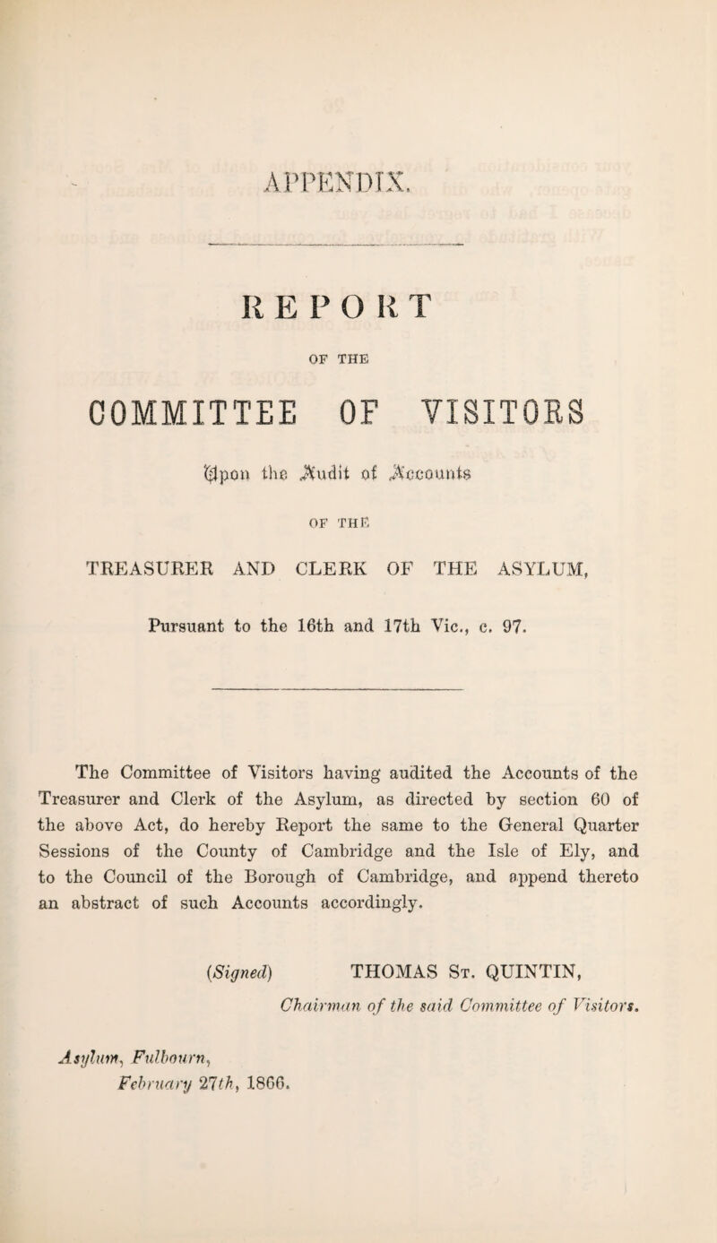 APPENDIX. REPO RT OF THE COMMITTEE OF VISITORS '$po» the $udlt of Recounts OF THE TREASURER AND CLERK OF THE ASYLUM, Pursuant to the 16th and 17th Vic., c, 97. The Committee of Visitors having audited the Accounts of the Treasurer and Clerk of the Asylum, as directed by section 60 of the above Act, do hereby Report the same to the General Quarter Sessions of the County of Cambridge and the Isle of Ely, and to the Council of the Borough of Cambridge, and append thereto an abstract of such Accounts accordingly. {Signed) THOMAS St. QUINTIN, Chairman of the said Committee of Visitors. Asylum, Fulbourn, February 21th, 1866.