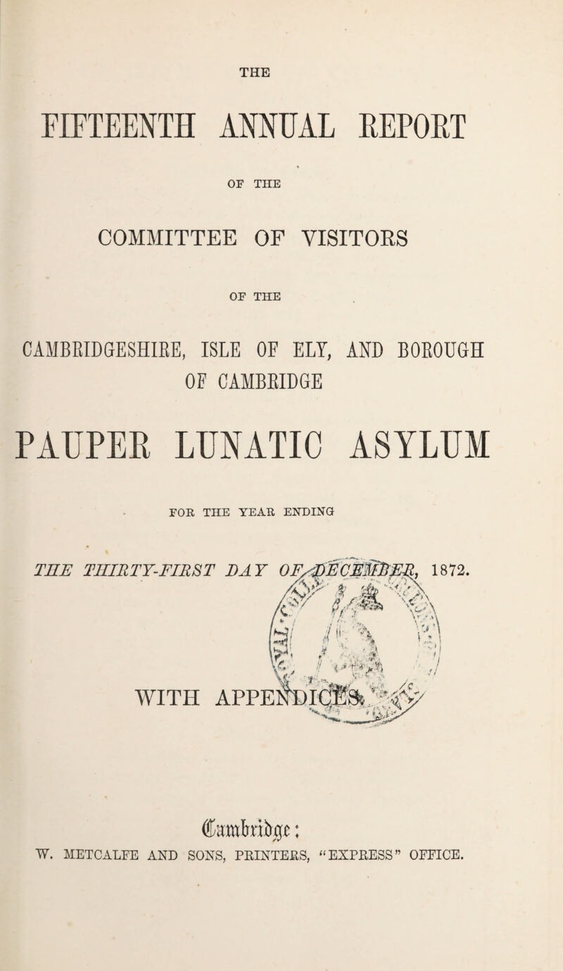 FIFTEENTH ANNUAL REPORT % OF THE COMMITTEE OF VISITORS OF THE CAMBRIDGESHIRE, ISLE OF ELY, AND BOROUGH OF CAMBRIDGE PAUPER LUNATIC ASYLUM FOE THE TEAK ENDING THE THIRTY-FIRST DAY IE-} pECE.ffDFR, 1872. /CA' $ 'S wa is/ /U\ V ' J * 1 , '■ i *%*•■*% Yfc -t-Uk, 7 with appeAdic®A:Ac^ w. METCALFE AND SONS, PRINTERS, ‘‘EXPRESS” OFFICE.