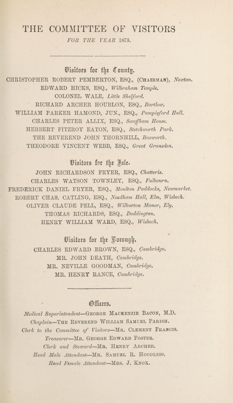 THE COMMITTEE OF VISITORS FOR THE YEAR 1873. ftwifors for % domttg. CHRISTOPHER EGBERT PEMBERTON, ESQ., (Chairman), Newton. EDWARD HICKS, ESQ., Wilbraham Temple. COLONEL WALE, Little Shelford. RICHARD ARCHER HOHBLON, ESQ., Bartlow. WILLIAM PARKER HAMOND, JUN., ESQ., Pampisford Hall. CHARLES PETER ALLIX, ESQ., Swaffham House. HERBERT FITZROY EATON, ESQ., Stetchworth Park. THE REVEREND JOHN THORNHILL, Boxworth. THEODORE VINCENT WEBB, ESQ., Great Gransden. $mtorg for % fsle. JOHN RICHARDSON FRYER, ESQ., Chatteris. CHARLES WATSON TOWNLEY, ESQ., Fulbourn. FREDERICK DANIEL FRYER, ESQ., Moulton Paddocks, Newmarket. ROBERT CHAS. CATLING, ESQ., Needham Hall, Elm, Wisbech. OLIVER CLAUDE PELL, ESQ., Wilburton Manor, Ely. THOMAS RICHARDS, ESQ., Doddington. HENRY WILLIAM WARD, ESQ., Wisbech. Visitors for % Jorowglj* CHARLES EDWARD BROWN, ESQ., Cambridge. MR. JOHN DEATH, Cambridge. MR. NEVILLE GOODMAN, Cambridge. MR. HENRY RANCE, Cambridge. Medical Sujyerintendent—George Mackenzie Bacon, M.D. Chaplain—The Reverend William Sam del Parish. Clerk to the Committee of Visitors—Mr. Clement Francis. Treasurer—Mr. George Edward Foster. Clerk and Steward—Mr. Henry Archer. Head Male Attendant—Mr. Samuel R. Hoodless. Head Female Attendant—Mrs. J. Knox.