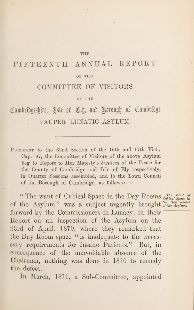 FIFTEENTH ANNUAL REPORT OF THE COMMITTEE OF VISITORS OF THE Cainlmitpljitt, Isle of (B\%, raft iorougl] of (Craitaiftgt PAUPER LUNATIC ASYLUM. Pursuant to the 62nd Section of the 16th and 17th Viet., Cap. 97, the Committee of Visitors of the above Asylum beg to Report to Her Majesty’s Justices of the Peace for the County of Cambridge and Isle of Ely respectively, in Quarter Sessions assembled, and to the Town Council of the Borough of Cambridge, as follows:— “ The want of Cubical Space in the Day Rooms cZaiw4al.Z of the Asylum ” was a subject urgently brought of the Asylum. forward by the Commissioners in Lunacy, in their Report on an inspection of the Asylum on the 23rd of April, 1870, where they remarked that the Day Room space “ is inadequate to the neces¬ sary requirements for Insane Patients.” But, in consequence of the unavoidable absence of the Chairman, nothing was done in 1870 to remedy the defect. In March, 1871, a Sub-Committee, appointed