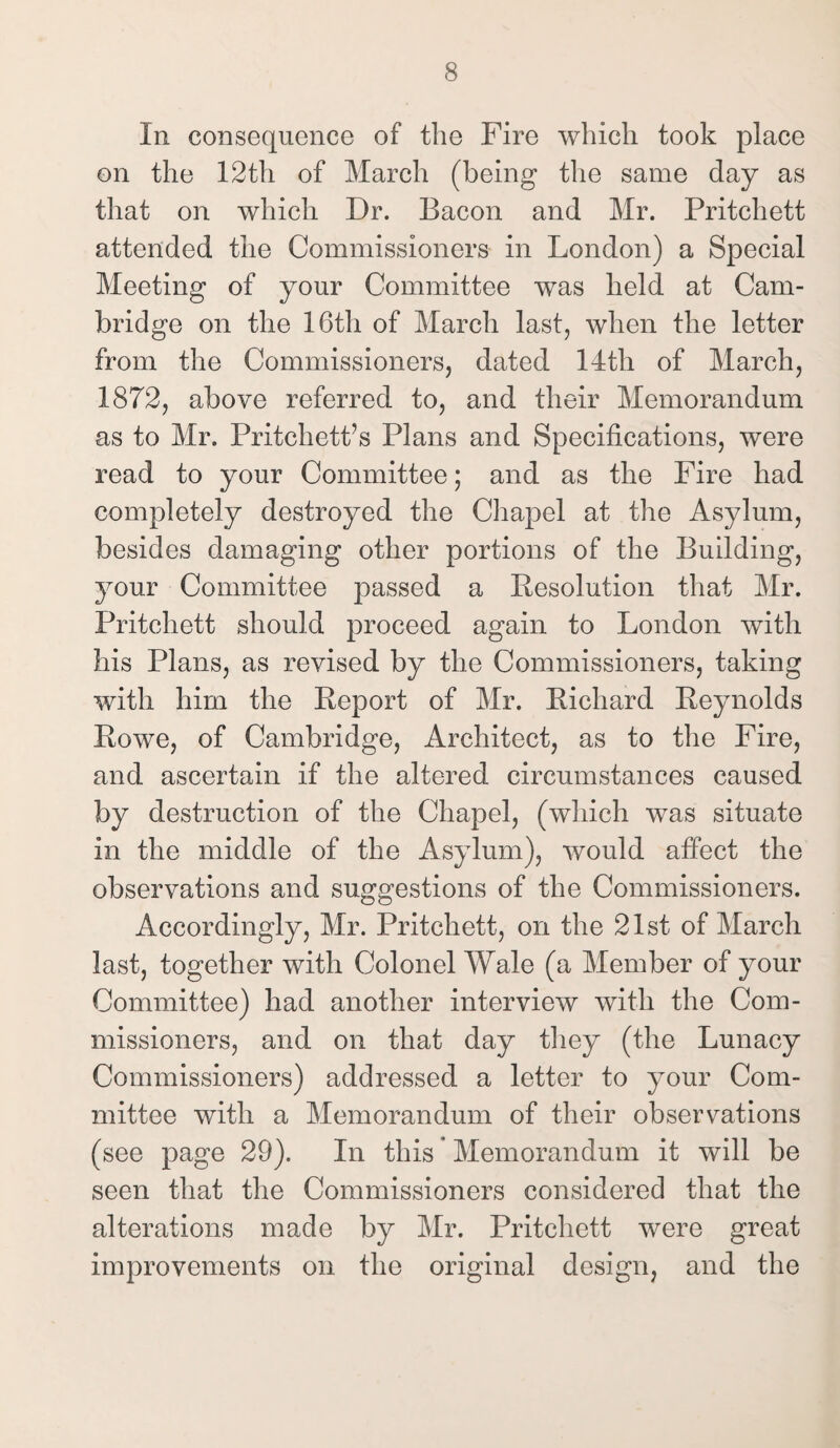 In consequence of the Fire which took place on the 12th of March (being the same day as that on which Dr. Bacon and Mr. Pritchett attended the Commissioners in London) a Special Meeting of your Committee was held at Cam¬ bridge on the 16th of March last, when the letter from the Commissioners, dated 14tli of March, 1872, above referred to, and their Memorandum as to Mr. Pritchett’s Plans and Specifications, were read to your Committee; and as the Fire had completely destroyed the Chapel at the Asylum, besides damaging other portions of the Building, your Committee passed a Resolution that Mr. Pritchett should proceed again to London with his Plans, as revised by the Commissioners, taking with him the Report of Mr. Richard Reynolds Rowe, of Cambridge, Architect, as to the Fire, and ascertain if the altered circumstances caused by destruction of the Chapel, (which was situate in the middle of the Asylum), would affect the observations and suggestions of the Commissioners. Accordingly, Mr. Pritchett, on the 21st. of March last, together with Colonel Wale (a Member of your Committee) had another interview with the Com¬ missioners, and on that day they (the Lunacy Commissioners) addressed a letter to your Com¬ mittee with a Memorandum of their observations (see page 29). In this * Memorandum it will be seen that the Commissioners considered that the alterations made by Mr. Pritchett were great improvements on the original design, and the