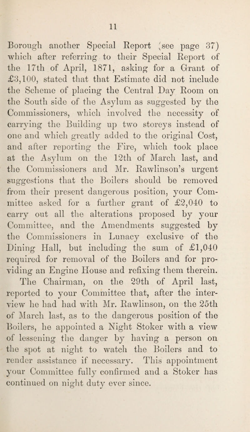 Borough another Special Report (see page 37) which after referring to their Special Report of the 17th of April, 1871, asking for a Grant of £3,100, stated that that Estimate did not include the Scheme of placing the Central Day Room on the South side of the Asylum as suggested by the Commissioners, which involved the necessity of carrying the Building up two storeys instead of one and which greatly added to the original Cost, and after reporting the Fire, which took place at the Asylum on the 12th of March last, and the Commissioners and Mr. Rawlinson’s urgent suggestions that the Boilers should be removed OO from their present dangerous position, your Com¬ mittee asked for a further grant of £2,040 to carry out all the alterations proposed by your Committee, and the Amendments suggested by the Commissioners in Lunacy exclusive of the Dining Hall, but including the sum of £1,040 required for removal of the Boilers and for pro¬ viding an Engine House and refixing them therein. The Chairman, on the 29th of April last, reported to your Committee that, after the inter¬ view he had had with Mr. Rawlinson, on the 25th of March last, as to the dangerous position of the Boilers, he appointed a Night Stoker with a view of lessening the danger by having a person on the spot at night to watch the Boilers and to render assistance if necessary. This appointment your Committee fully confirmed and a Stoker has continued on night duty ever since.