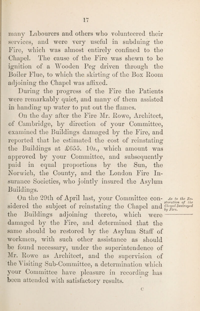 many Labourers and others who volunteered their services, and were very useful in subduing the Fire, which was almost entirely confined to the Chapel. The cause of the Fire was shewn to be ignition of a Wooden Peg driven through the Boiler Flue, to which the skirting of the Box Boom adjoining the Chapel was affixed. During the progress of the Fire the Patients were remarkably quiet, and many of them assisted in handing up water to put out the flames. On the day after the Fire Mr. Bowe, Architect, of Cambridge, by direction of your Committee, examined the Buildings damaged by the Fire, and reported that he estimated the cost of reinstating the Buildings at £655. 10s., which amount was approved by your Committee, and subsequently paid in equal proportions by the Sun, the Norwich, the County, and the London Fire In¬ surance Societies, who jointly insured the Asylum Buildings. On the 29th of April last, your Committee con- As to the Ee- ^ . . storation of the sidered the subject of reinstating the Chapel and ^JleJeBestroyed the Buildings adjoining thereto, which were-- damaged by the Fire, and determined that the same should be restored by the Asylum Staff of workmen, with such other assistance as should be found necessary, under the superintendence of Mr. Bowe as Architect, and the supervision of the \ isiting Sub-Committee, a determination which your Committee have pleasure in recording has been attended with satisfactory results. c