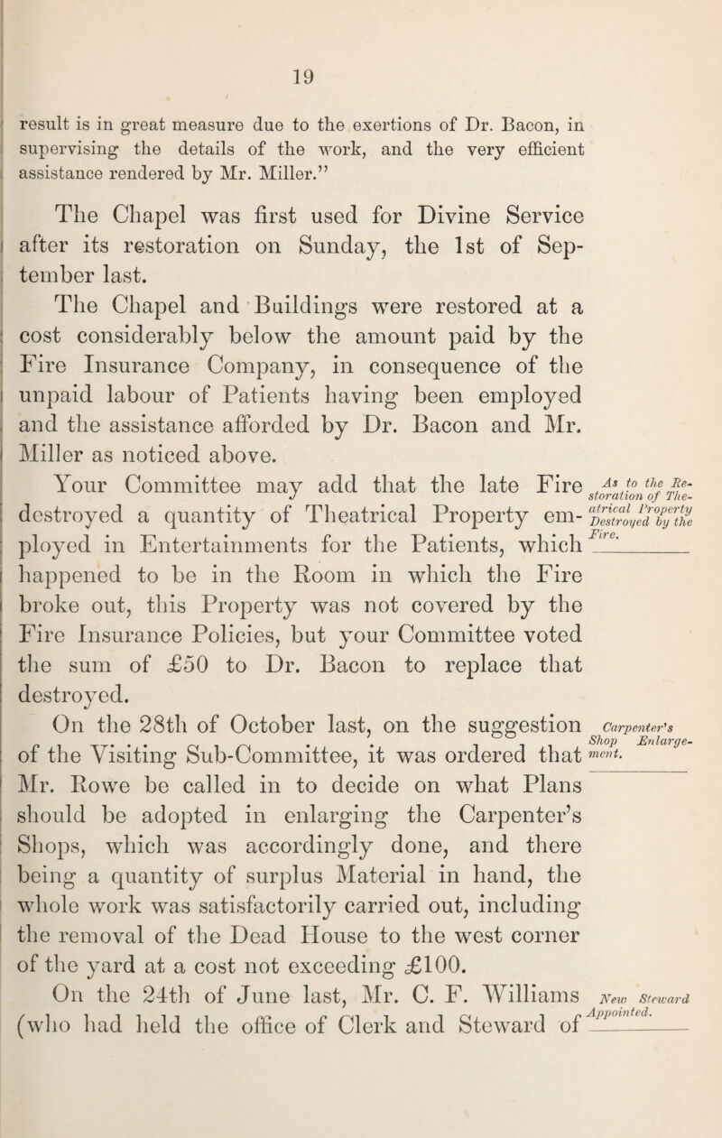 result is in great measure due to the exertions of Dr. Bacon, in supervising the details of the work, and the very efficient assistance rendered by Mr. Miller.” The Chapel was first used for Divine Service after its restoration on Sunday, the 1st of Sep¬ tember last. The Chapel and Buildings were restored at a cost considerably below the amount paid by the Fire Insurance Company, in consequence of the unpaid labour of Patients having been employed and the assistance afforded by Dr. Bacon and Mr. Miller as noticed above. Your Committee may add that the late Fire .A,J° ths J storation of The- destroyed a quantity of Theatrical Property em- DestriyedTyVhi ployed in Entertainments for the Patients, which F^1_ happened to be in the Room in which the Fire broke out, this Property was not covered by the Fire Insurance Policies, but your Committee voted the sum of £50 to Dr. Bacon to replace that destroyed. On the 28th of October last, on the suggestion ^ Carpenter'1 s of the Visiting Sub-Committee, it was ordered that ment- Mr. Rowe be called in to decide on what Plans should be adopted in enlarging the Carpenter’s Shops, which was accordingly done, and there being a quantity of surplus Material in hand, the whole work was satisfactorily carried out, including the removal of the Dead House to the west corner of the yard at a cost not exceeding £100. On the 24th of June last, Mr. C. F. Williams New Steward (who had held the office of Clerk and Steward of Apiminted'_-