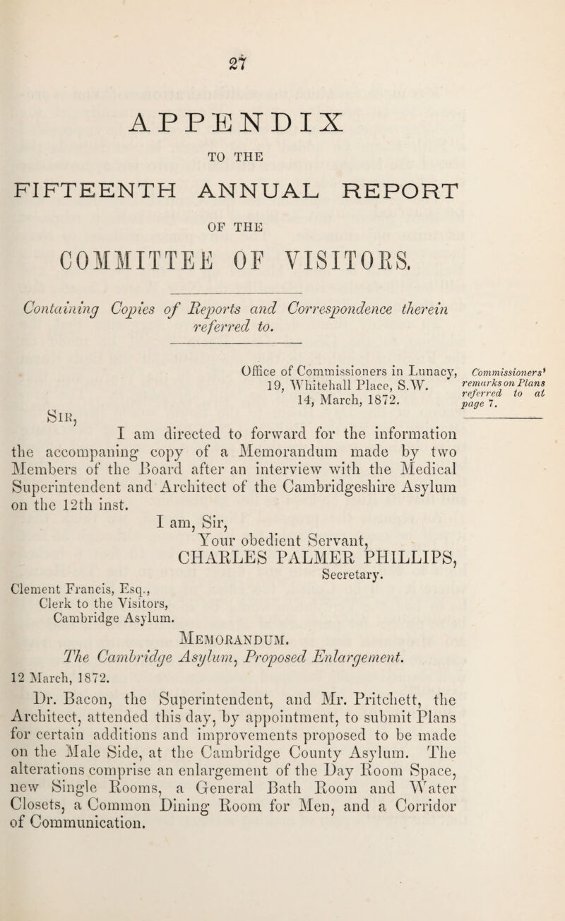 APPENDIX TO THE FIFTEENTH ANNUAL REPORT OF THE COMMITTEE OF VISITORS. Containing Copies of Reports and Correspondence therein referred to. Office of Commissioners in Lunacy, 19, Whitehall Place, S.W. .14, March, 1872. Commissio7iers) remarks on Plans referred to at page 7. I am directed to forward for the information the accompaning copy of a Memorandum made by two Members of the Board after an interview with the Medical Superintendent and Architect of the Cambridgeshire Asylum on the 12th inst. I am, Sir, Your obedient Servant, CHABLES PALMEB PHILLIPS, Secretary. Clement Francis, Esq., Clerk to the Visitors, Cambridge Asylum. Memorandum. The Cambridge Asylum, Proposed Enlargement. 12 March, 1872. l)r. Bacon, the Superintendent, and Mr. Pritchett, the Architect, attended this day, by appointment, to submit Plans for certain additions and improvements proposed to be made on the Male Side, at the Cambridge County Asylum. The alterations comprise an enlargement of the Hay Boom Space, new Single Booms, a General Bath Boom and Water Closets, a Common Bining Boom for Men, and a Corridor of Communication.