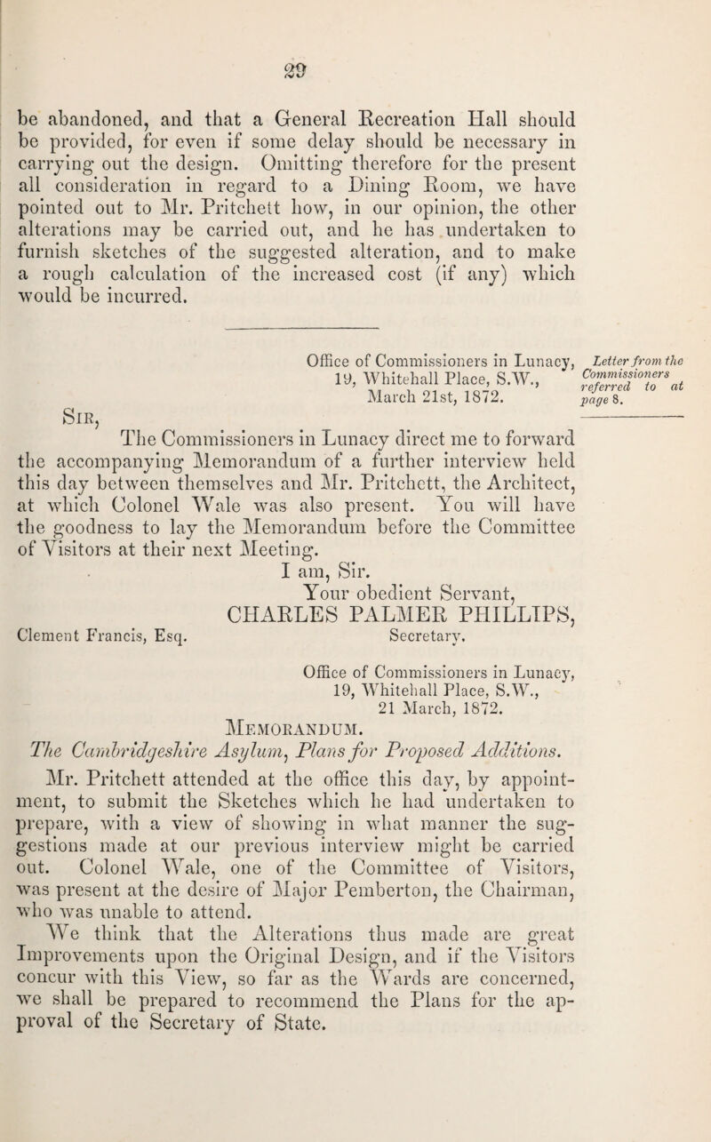 be abandoned, and that a General Recreation Hall should be provided, for even if some delay should be necessary in carrying out the design. Omitting therefore for the present all consideration in regard to a Dining Room, we have pointed out to Mr. Pritchett how, in our opinion, the other alterations may be carried out, and he has undertaken to furnish sketches of the suggested alteration, and to make a rough calculation of the increased cost (if any) which would be incurred. Office of Commissioners in Lunacy, 19, Whitehall Place, S.W., March 21st, 1872. Sir, The Commissioners in Lunacy direct me to forward the accompanying Memorandum of a further interview held this day between themselves and Mr. Pritchett, the Architect, at which Colonel Wale was also present. You will have the goodness to lay the Memorandum before the Committee of Visitors at their next Meeting. I am, Sir. Your obedient Servant, CHARLES PALMER PHILLIPS, Clement Francis, Esq. Secretary. Letter from the Commissioners referred to at page 8. Office of Commissioners in Lunacy, 19, Whitehall Place, S.W., 21 March, 1872. Memorandum. The Cambridgeshire Asylum, Plans for Proposed Additions. Mr. Pritchett attended at the office this day, by appoint¬ ment, to submit the Sketches which he had undertaken to prepare, with a view of showing in what manner the sug¬ gestions made at our previous interview might be carried out. Colonel Wale, one of the Committee of Visitors, was present at the desire of Major Pemberton, the Chairman, who was unable to attend. We think that the Alterations thus made are great Improvements upon the Original Design, and if the Visitors concur with this View, so far as the Wards are concerned, we shall be prepared to recommend the Plans for the ap¬ proval of the Secretary of State.