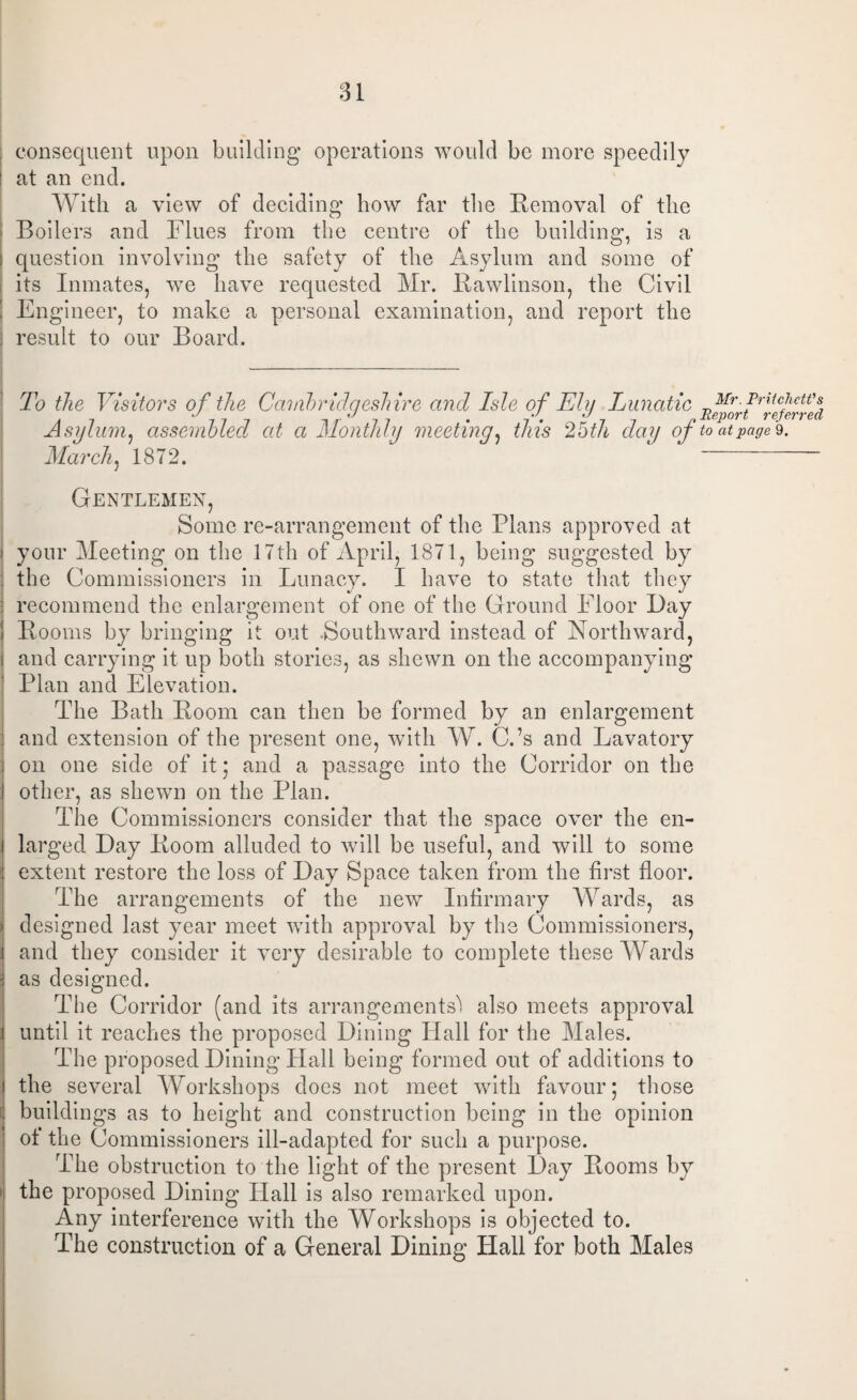 consequent upon building operations would be more speedily at an end. With a view of deciding how far the Removal of the Boilers and Flues from the centre of the building, is a question involving the safety of the Asylum and some of its Inmates, we have requested Mr. Rawlinson, the Civil Engineer, to make a personal examination, and report the result to our Board. To the Visitors of the Cambridgeshire and Isle of El u Lunatic Mr. Pritchett's Asylum, assembled at a Monthly meeting, this Moth day of to at pages. March, 1872. Gentlemen, Some re-arrangement of the Plans approved at your Meeting on the 17th of April, 1871, being suggested by the Commissioners in Lunacy. I have to state that they recommend the enlargement of one of the Ground Floor Bay Booms by bringing it out .Southward instead of Northward, and carrying it up both stories, as shewn on the accompanying Plan and Elevation. The Bath Boom can then be formed by an enlargement and extension of the present one, with W. C.’s and Lavatory on one side of it; and a passage into the Corridor on the other, as shewn on the Plan. The Commissioners consider that the space over the en¬ larged Bay Boom alluded to will be useful, and will to some extent restore the loss of Bay Space taken from the first floor. The arrangements of the new Infirmary Wards, as designed last year meet with approval by the Commissioners, and they consider it very desirable to complete these Wards as designed. The Corridor (and its arrangements') also meets approval until it reaches the proposed Bining Hall for the Males. The proposed Bining Hall being formed out of additions to the several Workshops does not meet with favour; those buildings as to height and construction being in the opinion of the Commissioners ill-adapted for such a purpose. The obstruction to the light of the present Bay Booms by the proposed Bining Hall is also remarked upon. Any interference with the Workshops is objected to. The construction of a General Bining Hall for both Males