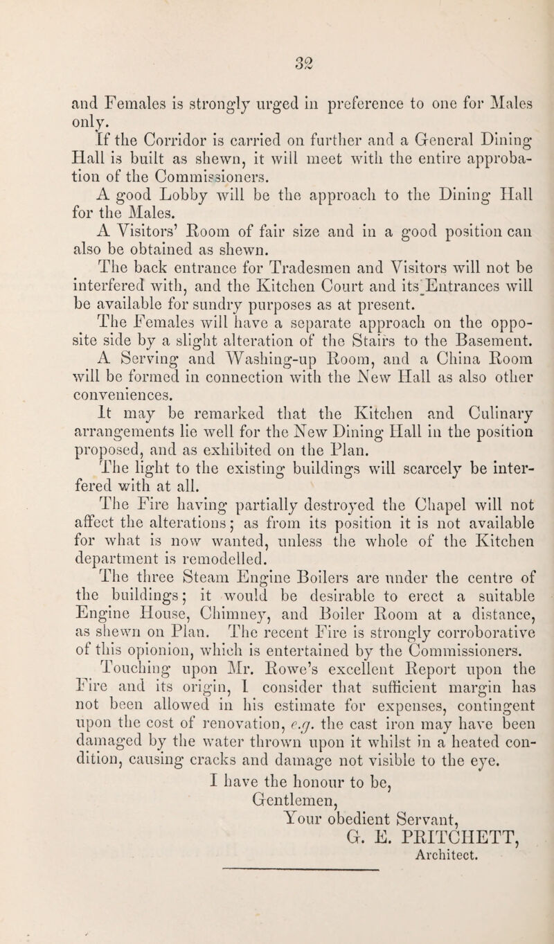 and Females is strongly urged in preference to one for Males only. If the Corridor is carried on further and a General Dining Hall is built as shewn, it will meet with the entire approba¬ tion of the Commissioners. A good Lobby will be the approach to the Dining Hall for the Males. A Visitors’ Boom of fair size and in a good position can also be obtained as shewn. The back entrance for Tradesmen and Visitors will not be interfered with, and the Kitchen Court and itshEntrances will be available for sundry purposes as at present. The Females will have a separate approach on the oppo¬ site side by a slight alteration of the Stairs to the Basement. A Serving and Washing-up Boom, and a China Boom will be formed in connection with the New Hall as also other conveniences. It may be remarked that the Kitchen and Culinary arrangements lie well for the New Dining Hall in the position proposed, and as exhibited on the Plan. The light to the existing buildings will scarcely be inter¬ fered with at all. The Fire having partially destroyed the Chapel will not affect the alterations; as from its position it is not available for what is now wanted, unless the whole of the Kitchen department is remodelled. The three Steam Engine Boilers are under the centre of the buildings; it would be desirable to erect a suitable Engine House, Chimney, and Boiler Boom at a distance, as shewn on Plan. The recent Fire is strongly corroborative of this opionion, which is entertained by the Commissioners. Touching upon Mr. Bowe’s excellent Beport upon the Fire and its origin, I consider that sufficient margin has not been allowed in his estimate for expenses, contingent upon the cost of renovation, e.g. the cast iron may have been damaged by the water thrown upon it whilst in a heated con¬ dition, causing cracks and damage not visible to the eye. I have the honour to be, Gentlemen, Your obedient Servant, G. E. PBITCHETT, Architect.