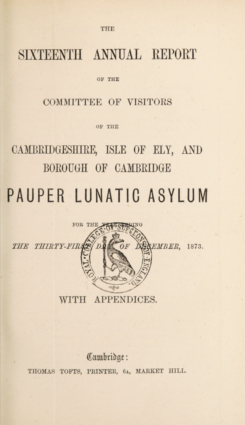 THE OF THE COMMITTEE OF VISITORS OF THE CAMBRIDGESHIRE, ISLE OF ELY, AND BOROUGH OF CAMBRIDGE PAUPER LUNATIC ASYLUM FOR THE THIRTY-FIR 'MISER, 1873. WITH APPENDICES. THOMAS TOFTS, PRINTER, 6a, MARKET HILL.