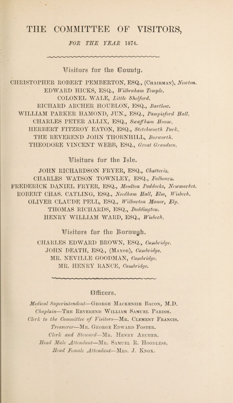 THE COMMITTEE OF VISITORS, FOR THE YEAR 1874. ELsiture fur the ©uurrftf. CHRISTOPHER ROBERT PEMBERTON, ESQ., (Chairman), Newton. EDWARD HICKS, ESQ., Wilbraham Temple. COLONEL WALE, Little Shelford. RICHARD ARCHER HOUBLON, ESQ., Bartlow. WILLIAM PARKER HAMOND, JUN., ESQ., Fampisford Hall, CHARLES PETER ALLIX, ESQ,, Sw aft'ham House, HERBERT FITZROY EATON, ESQ., Stctchworth ParK THE REVEREND JOHN THORNHILL, Boxworth. THEODORE VINCENT WEBB, ESQ., Great Grandson, 1$j$Bur$ fur fhe I$lu. JOHN RICHARDSON FRYER, ESQ,, Chatteris, CHARLES WATSON TOWNLEY, ESQ., Fulbourn. FREDERICK DANIEL FRYER, ESQ., Moulton Paddocks, Newmarket, ROBERT CHAS. CATLING, ESQ., Needham Hall, Elm, Wisbech, OLIVER CLAUDE PELL, ESQ,, Wilburton Manor, Ely, THOMAS RICHARDS, ESQ„ Paddington. HENRY WILLIAM WARD, ESQ., Wisbech, Vieiturs fur tfru BuruuRh. CHARLES EDWARD BROWN, ESQ., Cambridge. JOHN DEATH, ESQ., (Mayor), Cambridge. MR. NEVILLE GOODMAN, Cambridge. MR. HENRY RANCE, Cambridge. ©ffreers. Medical Superintendent—George Mackenzie Bacon, M.D. Chaplain—The Reverend William Samuel Parish. Clerk to the Committee of Visitors—Mr. Clement Francis. Treasurer—Mr. George Edvard Foster. Clerk and Steward—Mr. Henry Archer. Head Male Attendant—Mr. Samuel R. Hoodless, Head Female Attendant—Mrs. J. Knox.