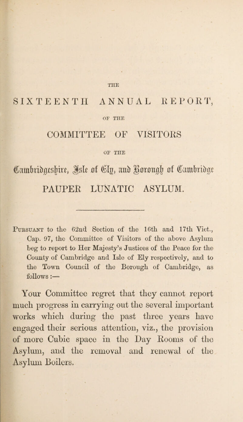 SIXTEENTH ANNUAL REPOIIT, OF TELE COMMITTEE OF VISITORS OF TIIE JsR of ©Ijj, mh §0MWj$ 0! Catwkibjc PAUPER LUNATIC ASYLUM. Pursuant to the 62nd Section of the 16th and 17th Viet., Cap. 97, the Committee of Visitors of the above Asylum beg to report to Her Majesty’s Justices of the Peace for the County of Cambridge and Isle of Ely respectively, and to the Town Council of the Borough of Cambridge, as follows- Your Committee regret that they cannot report much progress in carrying out the several important works which during the past three years have engaged their serious attention, viz., the provision of more Cubic space in the Day Rooms of the Asylum, and the removal and renewal of the Asylum Boilers.