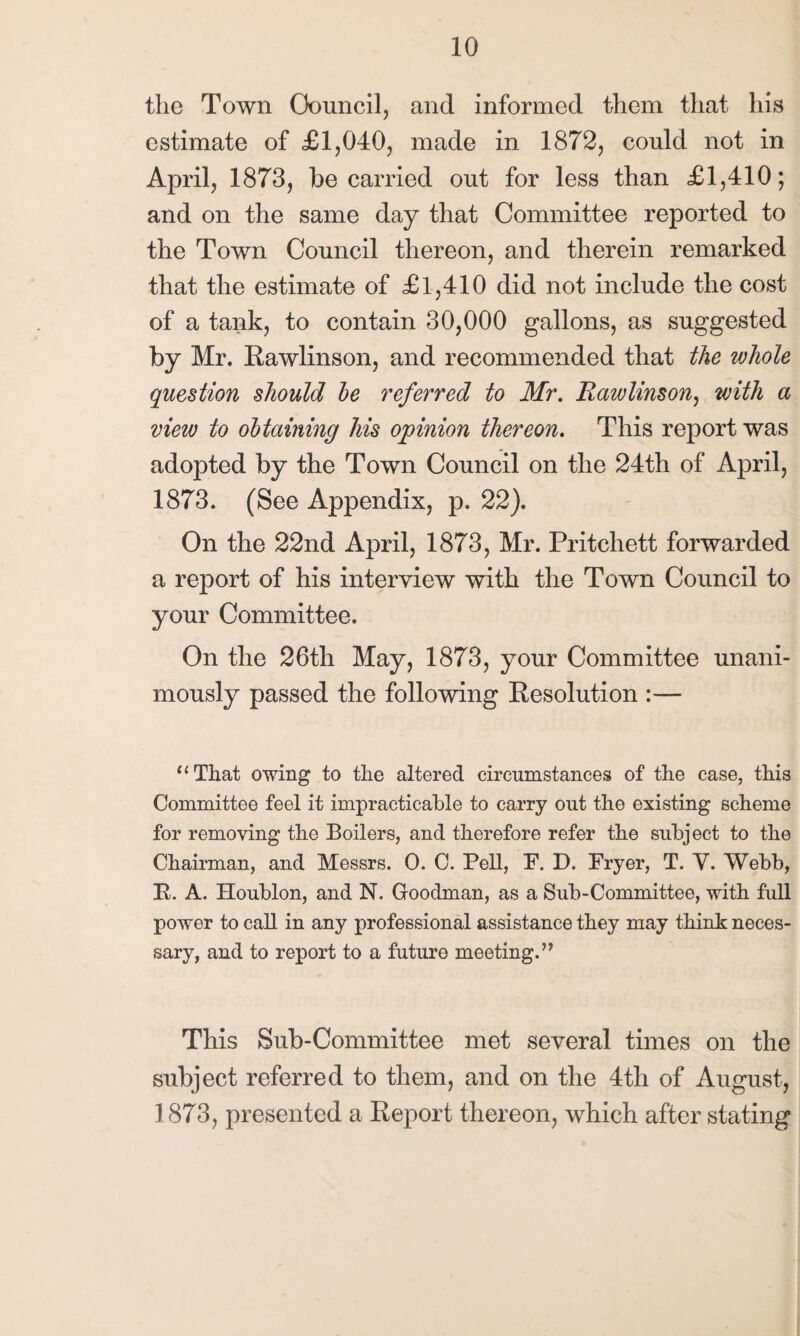 the Town Council, and informed them that his estimate of £1,040, made in 1872, could not in April, 1873, be carried out for less than £1,410; and on the same day that Committee reported to the Town Council thereon, and therein remarked that the estimate of £ 1,410 did not include the cost of a tank, to contain 30,000 gallons, as suggested by Mr. Rawlinson, and recommended that the whole question should be referred to Mr. Rawlinson, with a view to obtaining his opinion thereon. This report was adopted by the Town Council on the 24th of April, 1873. (See Appendix, p. 22). On the 22nd April, 1873, Mr. Pritchett forwarded a report of his interview with the Town Council to your Committee. On the 26th May, 1873, your Committee unani¬ mously passed the following Resolution :— “That owing to the altered circumstances of the case, this Committee feel it impracticable to carry out the existing scheme for removing the Boilers, and therefore refer the subject to the Chairman, and Messrs. O. C. Pell, P. D. Fryer, T. Y. Webb, E. A. Houblon, and N. Goodman, as a Sub-Committee, with full power to call in any professional assistance they may think neces¬ sary, and to report to a future meeting.” This Sub-Committee met several times on the subject referred to them, and on the 4th of August, 1873, presented a Report thereon, which after stating