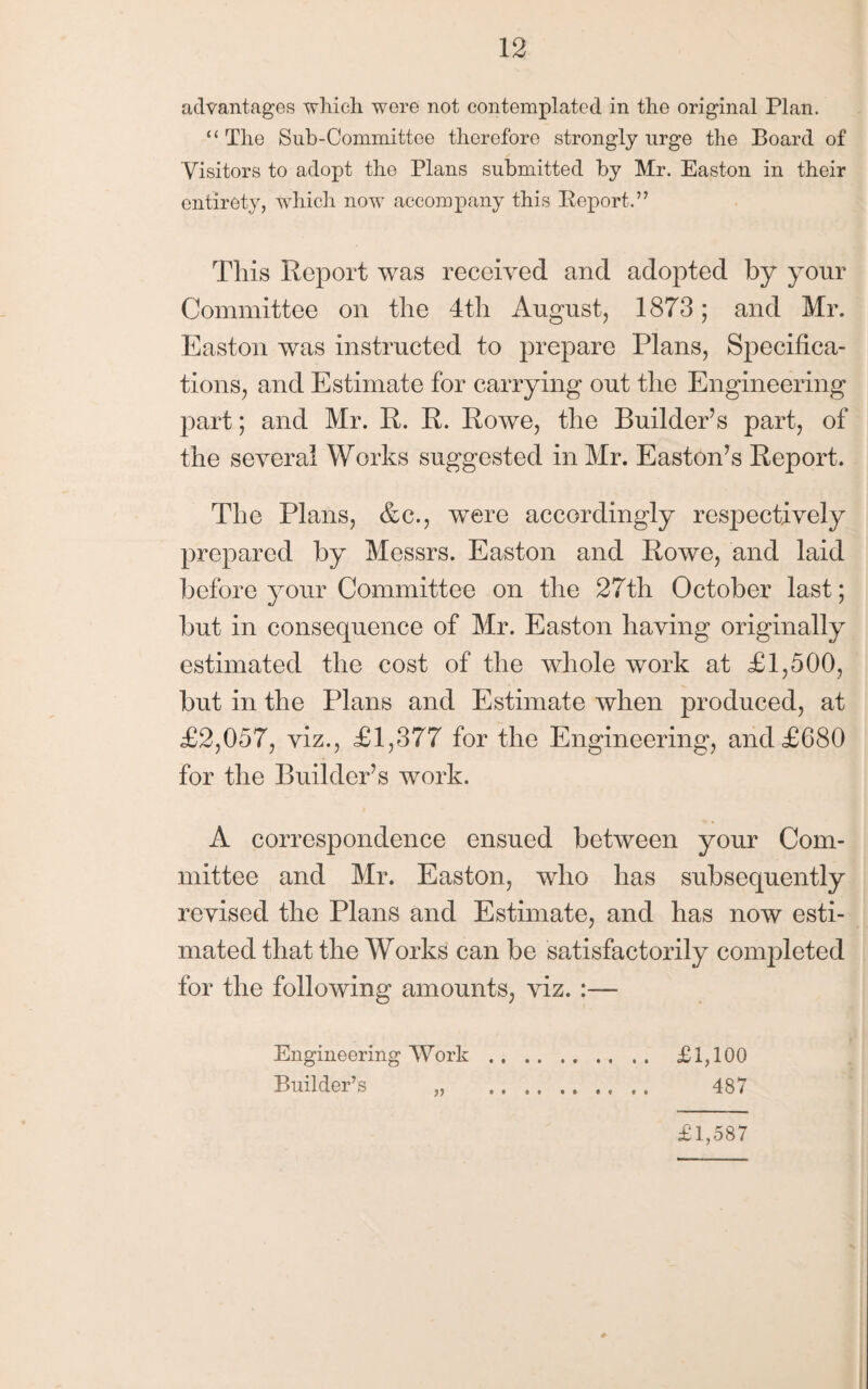 advantages which wore not contemplated in the original Plan. “The Sub-Committee therefore strongly urge the Board of Visitors to adopt the Plans submitted by Mr. Easton in their entirety, which now accompany this Keport.” This Report was received and adopted by your Committee on the 4th August, 1873; and Mr. Easton was instructed to prepare Plans, Specifica¬ tions, and Estimate for carrying out the Engineering part; and Mr. R. R. Rowe, the Builder’s part, of the several Works suggested in Mr. Easton’s Report. The Plans, &c., were accordingly respectively prepared by Messrs. Easton and Rowe, and laid before your Committee on the 27th October last; but in consequence of Mr. Easton having originally estimated the cost of the whole work at <£1,500, but in the Plans and Estimate when produced, at £2,057, viz., £1,377 for the Engineering, and £680 for the Builder’s work. A correspondence ensued between your Com¬ mittee and Mr. Easton, who has subsequently revised the Plans and Estimate, and has now esti¬ mated that the Works can be satisfactorily completed for the following amounts, viz. :— Engineering Work. £1,100 Builder’s „ . 487 £1,587