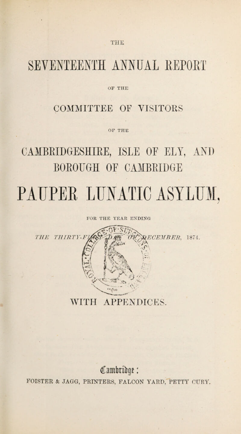 THE OF THE COMMITTEE OF VISITORS OF THE CAMBRIDGESHIRE, ISLE OF ELY, AND BOROUGH OF CAMBRIDGE PAUPER LUIATIC ASYLUM, FOR THE YEAR ENDING Cawbnirgt: FOISTER Sc JAGG, PRINTERS, FALCON YARD, PETTY CtfRY.