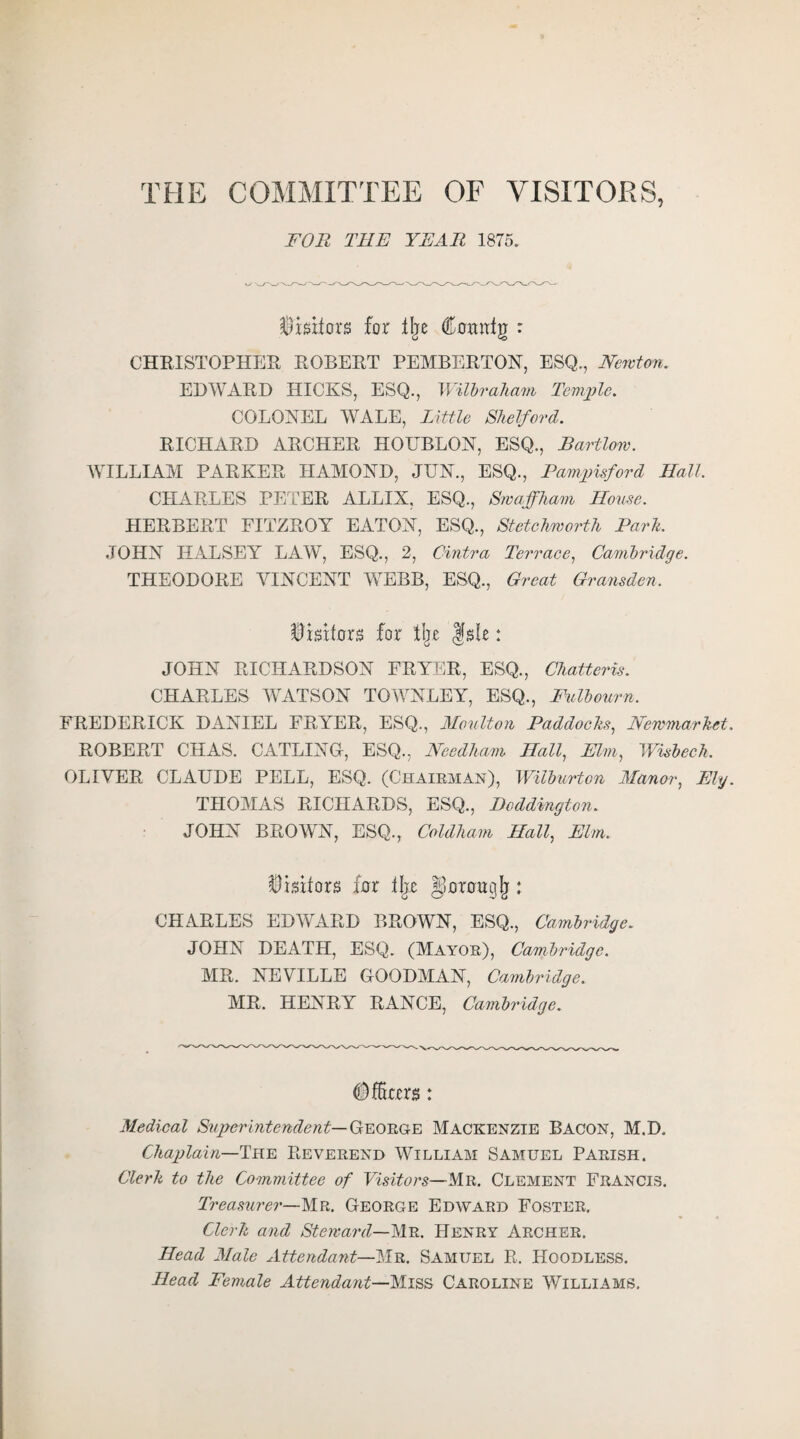 THE COMMITTEE OF VISITORS, FOR THE YEAR 1875. Visitors for % Comtfg : CHRISTOPHER ROBERT PEMBERTON, ESQ., Newton. EDWARD HICKS, ESQ., Wilbraham Temple. COLONEL WALE, Little Shelford. RICHARD ARCHER HOUBLON, ESQ., Bartlom. WILLIAM PARKER IIAMOND, JUN., ESQ., Pampisford Hall. CHARLES PETER ALLIX, ESQ., Swaffham House. HERBERT FITZROY EATON, ESQ., Stetchworth Park. JOHN HALSEY LAW, ESQ., 2, Cintra Terrace, Cambridge. THEODORE VINCENT WEBB, ESQ., Great Gransden. Visitors for % fsle: JOHN RICHARDSON FRYER, ESQ., Chatteris. CHARLES WATSON TOWNLEY, ESQ., Fulbourn. FREDERICK DANIEL FRYER, ESQ., Moulton Paddocks, Newmarket. ROBERT CHAS. CATLING, ESQ., Needham Hall, Elm, Wisbech. OLIVER CLAUDE PELL, ESQ. (Chairman), Wilburton Manor, Ely. THOMAS RICHARDS, ESQ., Dcddington. JOHN BROWN, ESQ., Coldham Hall, Elm. Visitors for tljr ^orougjj: CHARLES EDWARD BROWN, ESQ., Cambridge. JOHN DEATH, ESQ. (Mayor), Cambridge. MR. NEVILLE GOODMAN, Cambridge. MR. HENRY RANCE, Cambridge. (Dfars: Medical Superintendent— George Mackenzie Bacon, M.D. Chaplain—The Reverend William Samuel Parish. Clerk to the Committee of Visitors—Mn. Clement Francis. Treasurer—Mr. George Edward Foster. Clerk and Steward—Mr. Henry Archer. Head Male Attendant—Mr. Samuel R. Hoodless. Head Female Attendant—Miss Caroline Williams.