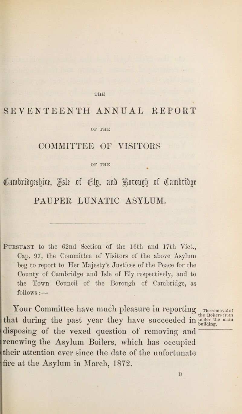 SEVENTEENTH ANNUAL REPORT OF THE COMMITTEE OF VISITORS OF THE * CiimbnSpljiM, |sle jof ®ljr, ait& §ormgI] of Cantbriiigt PAUPER LUNATIC ASYLUM. Pursuant to the 62nd Section of the 16th and 17th Viet., Cap. 97, the Committee of Visitors of the above Asylum beg to report to Her Majesty’s Justices of the Peace for the County of Cambridge and Isle of Ely respectively, and to the Town Council of the Borough of Cambridge, as follows: — Your Committee have much pleasure in reporting that during the past year they have succeeded in disposing of the vexed question of removing and [ renewing the Asylum Boilers, which has occupied I their attention ever since the date of the unfortunate ’.fire at the Asylum in March, 1872. B The removal of the Boilers from under the main building.