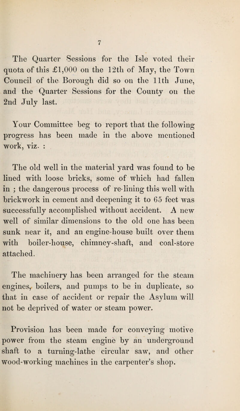 The Quarter Sessions for the Isle voted their quota of this £1,000 on the 12th of May, the Town Council of the Borough did so on the 11th June, and the Quarter Sessions for the County on the 2nd July last. Your Committee beg to report that the following progress has been made in the above mentioned work, viz. : The old well in the material yard was found to be lined with loose bricks, some of which had fallen in ; the dangerous process of redining this well with brickwork in cement and deepening it to 65 feet was successfully accomplished without accident. A new well of similar dimensions to the old one has been sunk near it, and an engine-house built over them with boiler-house, chimney-shaft, and coal-store attached. The machinery has been arranged for the steam engines, boilers, and pumps to be in duplicate, so that in case of accident or repair the Asylum will not be deprived of water or steam power. Provision has been made for conveying motive power from the steam engine by an underground shaft to a turning-lathe circular saw, and other wood-working machines in the carpenter’s shop.
