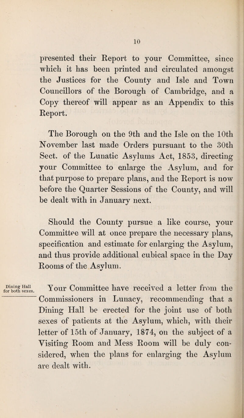 presented their Report to your Committee, since which it has been printed and circulated amongst the Justices for the County and Isle and Town Councillors of the Borough of Cambridge, and a Copy thereof will appear as an Appendix to this Report. The Borough on the 9th and the Isle on the 10th November last made Orders pursuant to the 30th Sect, of the Lunatic Asylums Act, 1853, directing your Committee to enlarge the Asylum, and for that purpose to prepare plans, and the Report is now before the Quarter Sessions of the County, and will be dealt with in January next. Should the County pursue a like course, your Committee will at once prepare the necessary plans, specification and estimate for enlarging the Asylum, and thus provide additional cubical space in the Day Rooms of the Asvlum. •/ Dining Hall for both sexes. Your Committee have received a letter from the Commissioners in Lunacy, recommending that a Dining Hall be erected for the joint use of both sexes of patients at the Asylum, which, with their letter of 15th of January, 1874, on the subject of a Visiting Room and Mess Room will be duly con¬ sidered, when the plans for enlarging the Asylum are dealt with.