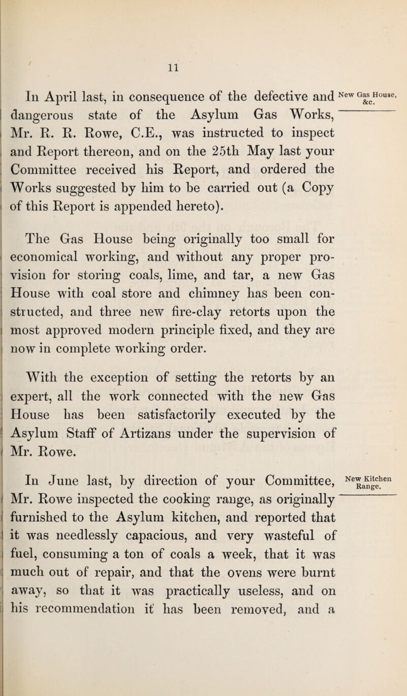 In April last, in consequence of the defective and New G&cHouse dangerous state of the Asylum Gas Works, ~ Mr. R. R. Rowe, C.E., was instructed to inspect and Report thereon, and on the 25th May last your Committee received his Report, and ordered the Works suggested by him to be carried out (a Copy of this Report is appended hereto). The Gas House being originally too small for economical working, and without any proper pro¬ vision for storing coals, lime, and tar, a new Gas House with coal store and chimney has been con¬ structed, and three new fire-clay retorts upon the most approved modern principle fixed, and they are now in complete working order. With the exception of setting the retorts by an expert, all the work connected with the new Gas House has been satisfactorily executed Asylum Staff of Artizans under the supervision of Mr. Rowe. In June last, by direction of your Committee, NeRangehen Mr. Rowe inspected the cooking range, as originally furnished to the Asylum kitchen, and reported that I it was needlessly capacious, and very wasteful of i fuel, consuming a ton of coals a week, that it was much out of repair, and that the ovens were burnt away, so that it was practically useless, and on his recommendation it' has been removed, and a by the