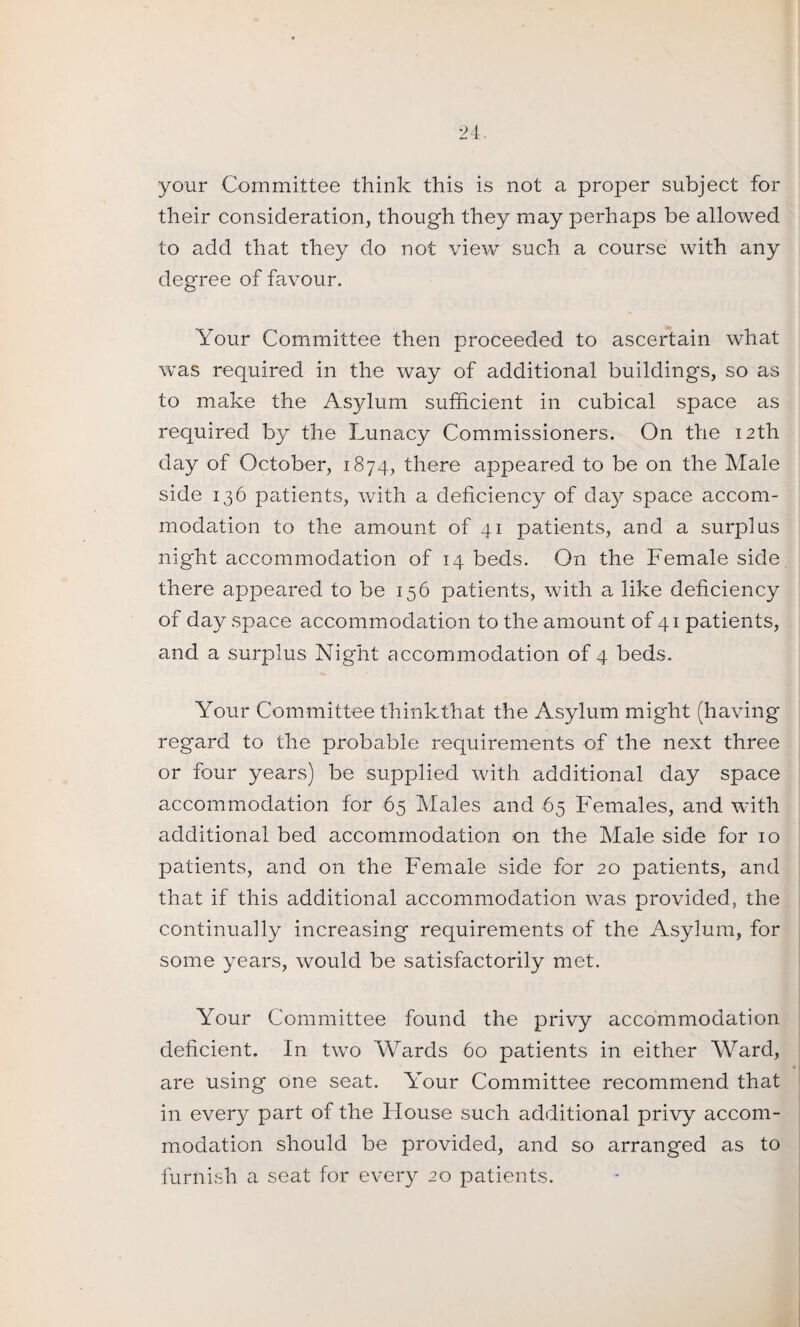 your Committee think this is not a proper subject for their consideration, though they may perhaps be allowed to add that they do not view such a course with any degree of favour. Your Committee then proceeded to ascertain what was required in the way of additional buildings, so as to make the Asylum sufficient in cubical space as required by the Lunacy Commissioners. On the 12th day of October, 1874, there appeared to be on the Male side 136 patients, with a deficiency of day space accom¬ modation to the amount of 41 patients, and a surplus night accommodation of 14 beds. On the Female side there appeared to be 156 patients, with a like deficiency of day space accommodation to the amount of 41 patients, and a surplus Night accommodation of 4 beds. Your Committee think that the Asylum might (having regard to the probable requirements of the next three or four years) be supplied with additional day space accommodation for 65 Males and 65 Females, and with additional bed accommodation on the Male side for 10 patients, and on the Female side for 20 patients, and that if this additional accommodation was provided, the continually increasing requirements of the Asylum, for some years, would be satisfactorily met. Your Committee found the privy accommodation deficient. In two Wards 60 patients in either Ward, are using one seat. Your Committee recommend that in every part of the House such additional privy accom¬ modation should be provided, and so arranged as to furnish a seat for every 20 patients.