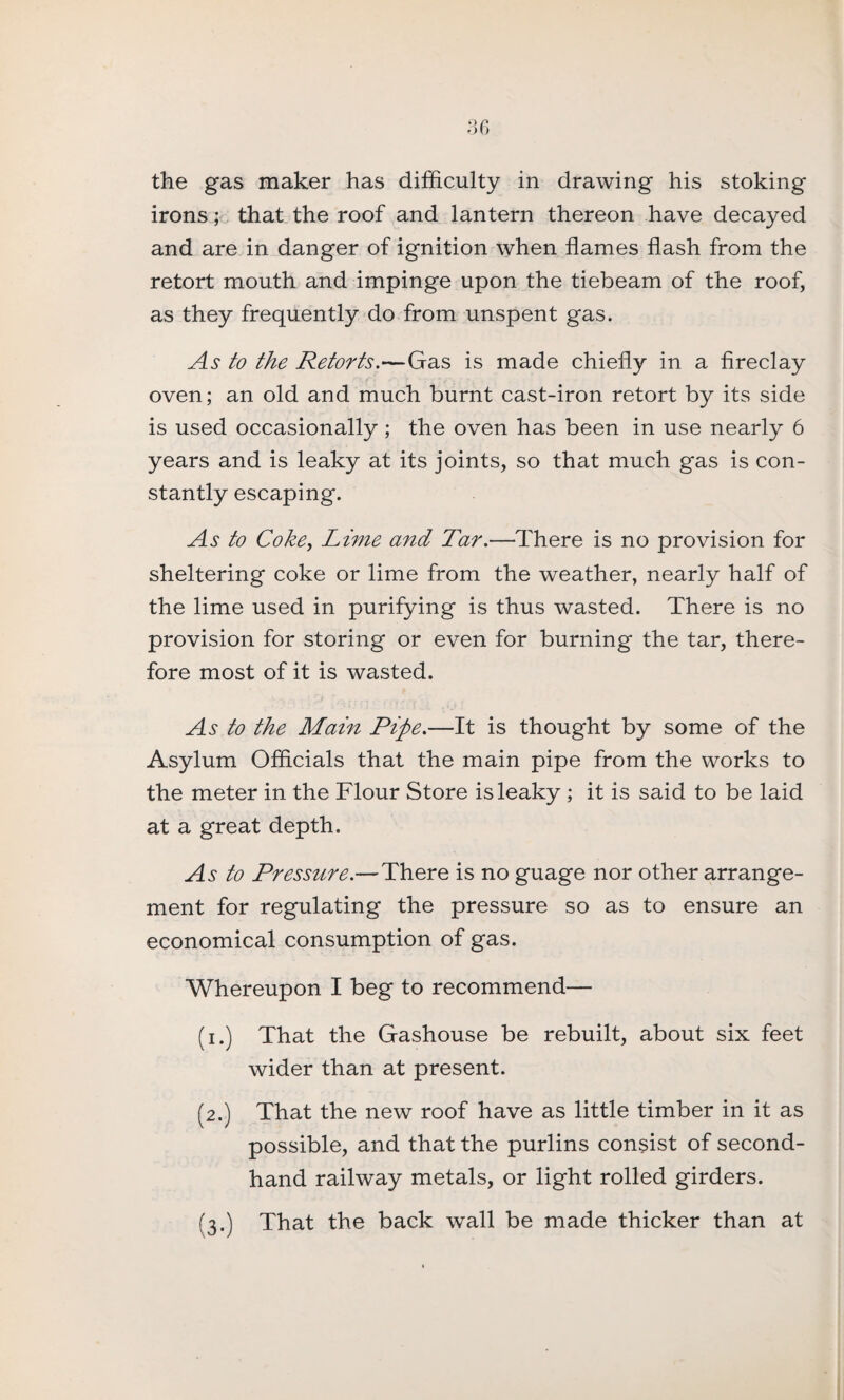 the gas maker has difficulty in drawing his stoking irons; that the roof and lantern thereon have decayed and are in danger of ignition when flames flash from the retort mouth and impinge upon the tiebeam of the roof, as they frequently do from unspent gas. As to the Retorts.'—Gas is made chiefly in a fireclay oven; an old and much burnt cast-iron retort by its side is used occasionally ; the oven has been in use nearly 6 years and is leaky at its joints, so that much gas is con¬ stantly escaping. As to Coke, Lime and Tar.—There is no provision for sheltering coke or lime from the weather, nearly half of the lime used in purifying is thus wasted. There is no provision for storing or even for burning the tar, there¬ fore most of it is wasted. As to the Main Pipe.—It is thought by some of the Asylum Officials that the main pipe from the works to the meter in the Flour Store is leaky ; it is said to be laid at a great depth. As to Pressure.—There is no guage nor other arrange¬ ment for regulating the pressure so as to ensure an economical consumption of gas. Whereupon I beg to recommend— (i.) That the Gashouse be rebuilt, about six feet wider than at present. (2.) That the new roof have as little timber in it as possible, and that the purlins consist of second¬ hand railway metals, or light rolled girders. (3.) That the back wall be made thicker than at