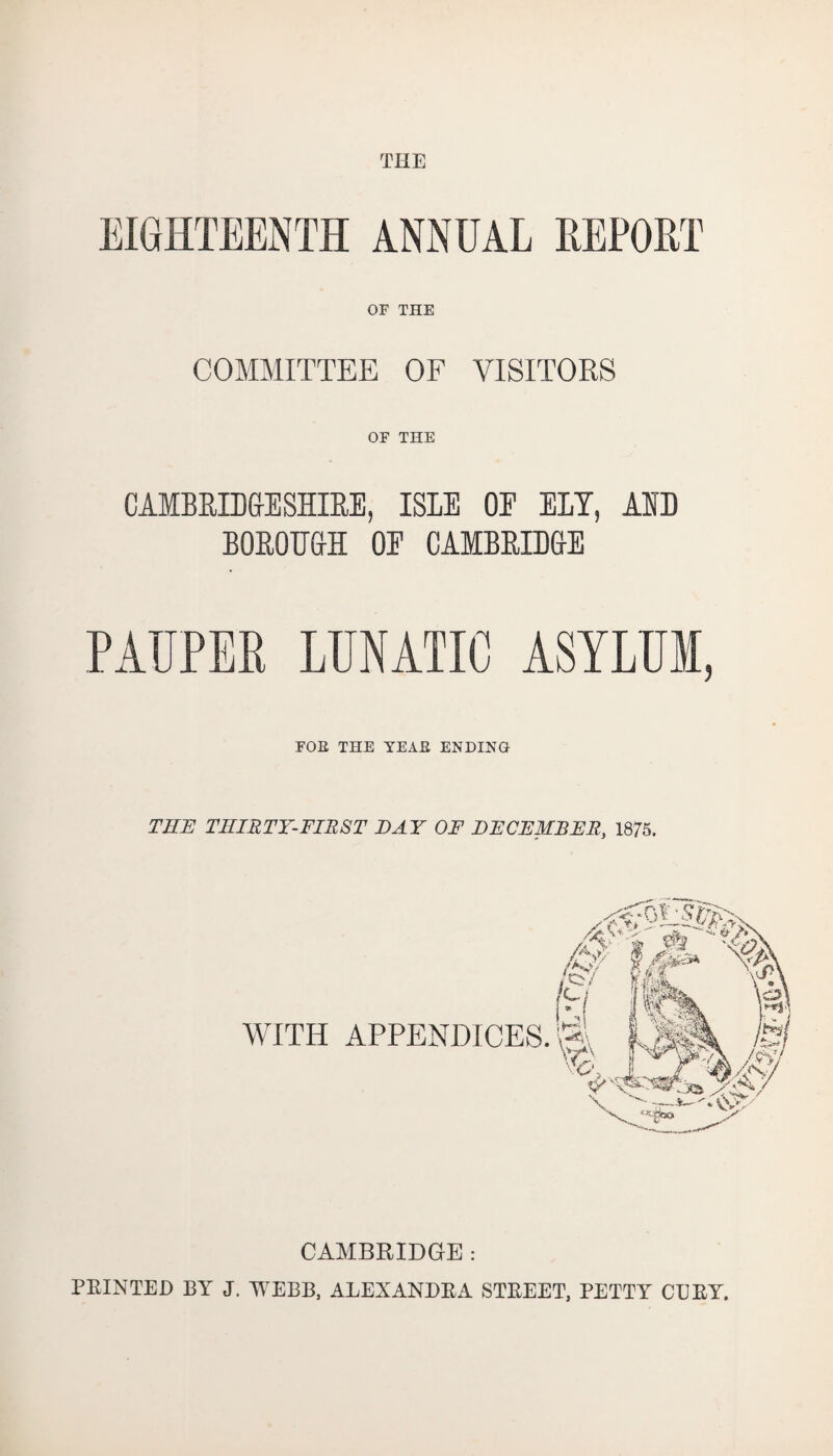 THE EIGHTEENTH ANNUAL REPORT OF THE COMMITTEE OF VISITORS OF THE CAMBRIDGESHIRE, ISLE OE ELI, AID BOROUGH OE CAMBRIDGE PAUPER LUNATIC ASYLUM, FOE THE YEAE ENDING THE THIRTY-FIRST DAY OF DECEMBER, 1875. CAMBRIDGE : PRINTED BY J. WEBB, ALEXANDRA STREET, PETTY CURY.