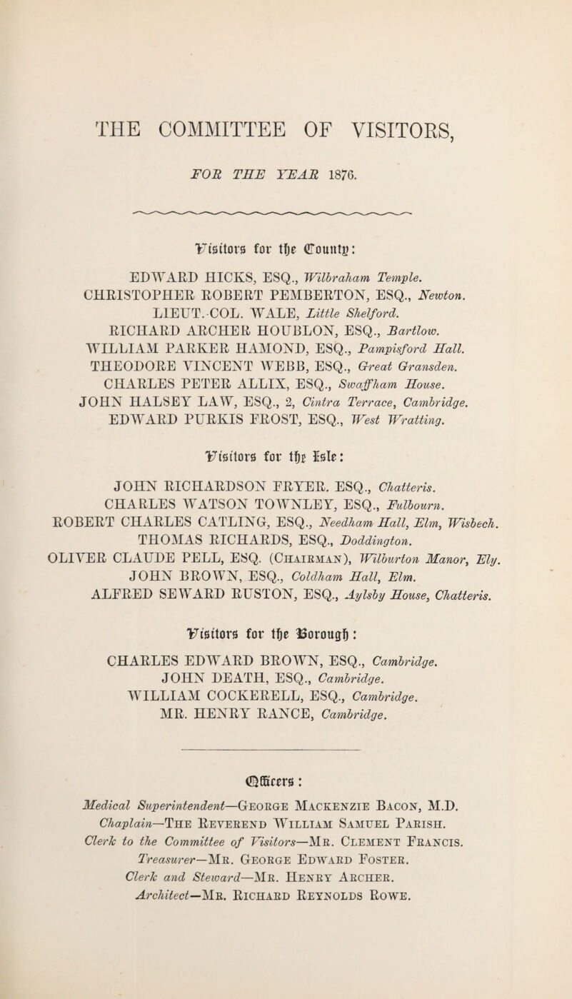 THE COMMITTEE OF VISITORS, FOR THE YEAR 1876. Visitors for tfje bounty: EDWARD HICKS, ESQ., Wilbraham Temple. CHRISTOPHER ROBERT PEMBERTON, ESQ., Newton. LIEUT. COL. WALE, Little Shelford. RICHARD ARCHER HOUBLON, ESQ., Bartlow. WILLIAM PARKER HAMOND, ESQ., Pampisford Hall. THEODORE VINCENT WEBB, ESQ., Great Gransden. CHARLES PETER ALLIX, ESQ., Swaffham House. JOHN HALSEY LAW, ESQ., 2, Cintra Terrace, Cambridge. EDWARD PURKIS EROST, ESQ., West Wratting. Visitors for tfjj Isle: JOHN RICHARDSON ERYER. ESQ., Chatteris. CHARLES WATSON TOWNLEY, ESQ., Fulbourn. ROBERT CHARLES CATLING, ESQ., Needham Hall, Elm, Wisbech. THOMAS RICHARDS, ESQ., Hoddington. OLIVER CLAUDE PELL, ESQ. (Chairman), Wilburton Manor, Ely. JOHN BROWN, ESQ., Coldham Hall, Elm. ALERED SEWARD RUSTON, ESQ., Aylsby House, Chatteris. Visitors for tf)e Borough: CHARLES EDWARD BROWN, ESQ., Cambridge. JOHN DEATH, ESQ., Cambridge. WILLIAM COCKERELL, ESQ., Cambridge. MR. HENRY RANCE, Cambridge. (©GScers: Medical Superintendent—George MACKENZIE BACON, M.D. Chaplain—The Reverend William Samuel Parish. Clerk to the Committee of Visitors—Mr. Clement Erancis. Treasurer—Mr. George Edward Eoster. Clerk and Steward—Mr. Henry Archer. Architect—Mr. Richard Reynolds Rowe.