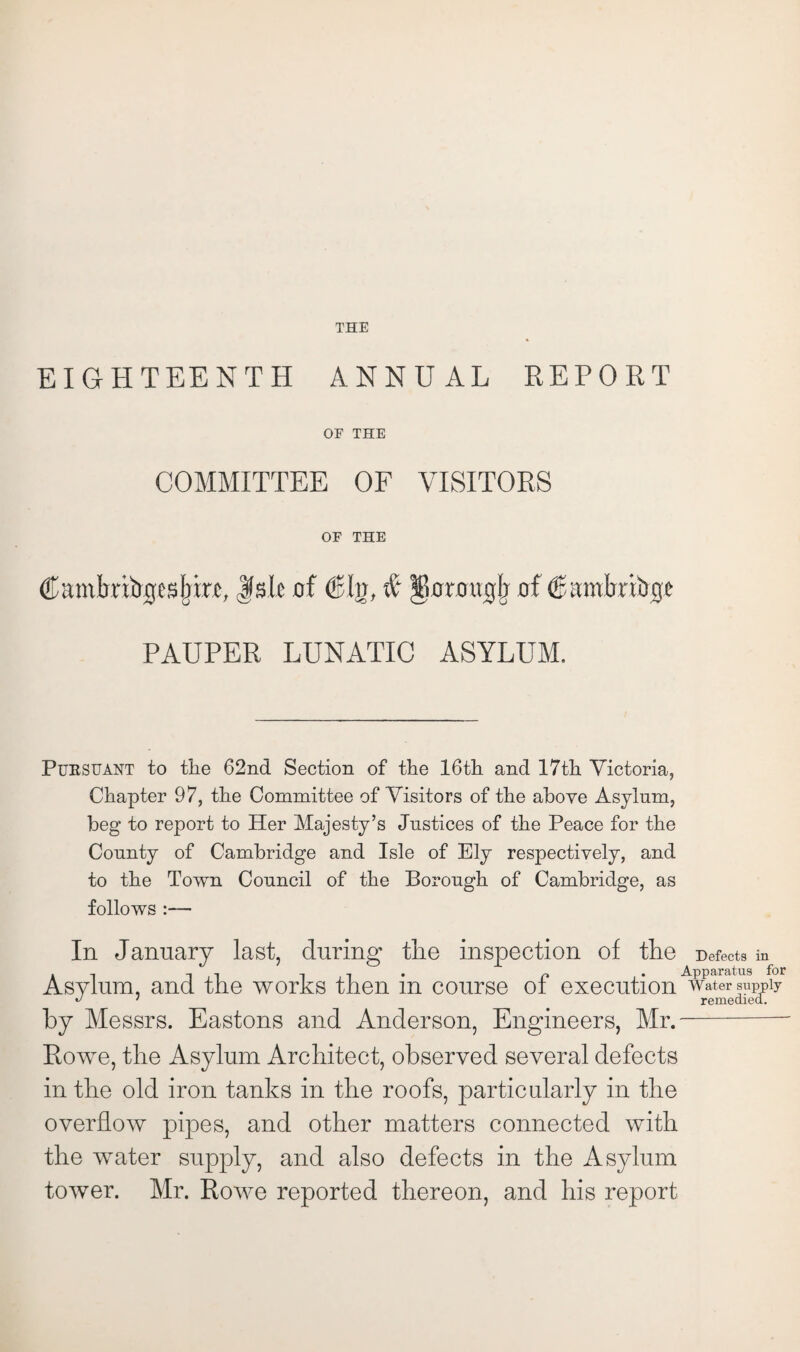 EIGHTEENTH ANNUAL REPORT OF THE COMMITTEE OF VISITORS OF THE Camtrritrgesbrrc,,lisle of (Sin, # Jloniugjj of ^amlrribeje PAUPER LUNATIC ASYLUM. Pursuant to the 62nd Section of the 16th and 17th Victoria, Chapter 97, the Committee of Visitors of the above Asylum, beg to report to Her Majesty’s Justices of the Peace for the County of Cambridge and Isle of Ely respectively, and to the Town Council of the Borough of Cambridge, as follows :— In January last, during the inspection of the Defects in AT -i ,i • i? . • Apparatus for Asylum, and the works then m course ot execution water supply 1 remedied, by Messrs. Eastons and Anderson, Engineers, Mr.- Rowe, the Asylum Architect, observed several defects in the old iron tanks in the roofs, particularly in the overflow pipes, and other matters connected with the water supply, and also defects in the Asylum tower. Mr. Rowe reported thereon, and his report