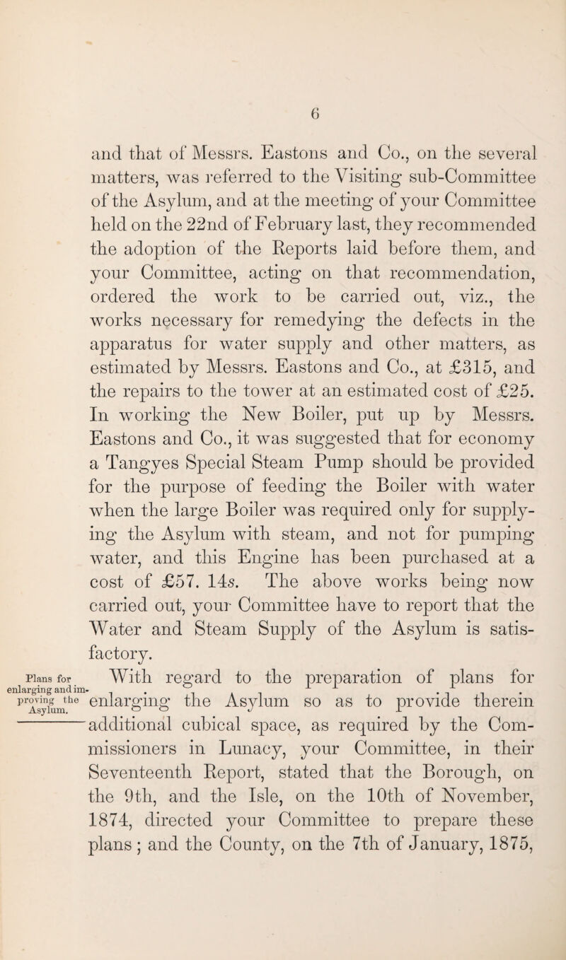 and that of Messrs. Eastons and Co., on the several matters, was referred to the Visiting sub-Committee of the Asylum, and at the meeting of your Committee held on the 22nd of February last, they recommended the adoption of the Reports laid before them, and your Committee, acting on that recommendation, ordered the work to be carried out, viz., the works necessary for remedying the defects in the apparatus for water supply and other matters, as estimated by Messrs. Eastons and Co., at £315, and the repairs to the tower at an estimated cost of £25. In working the New Boiler, put up by Messrs. Eastons and Co., it was suggested that for economy a Tangyes Special Steam Pump should be provided for the purpose of feeding the Boiler with water when the large Boiler was required only for supply¬ ing the Asylum with steam, and not for pumping water, and this Engine has been purchased at a cost of £57. 14s. The above works being now carried out, your Committee have to report that the Water and Steam Supply of the Asylum is satis¬ factory. Plans for With regard to the preparation of plans for enlarging and im- x pTsykunthe enlargmg the Asylum so as to provide therein additional cubical space, as required by the Com¬ missioners in Lunacy, your Committee, in their Seventeenth Report, stated that the Borough, on the 9tli, and the Isle, on the 10th of November, 1874, directed your Committee to prepare these plans ; and the County, on the 7th of January, 1875,