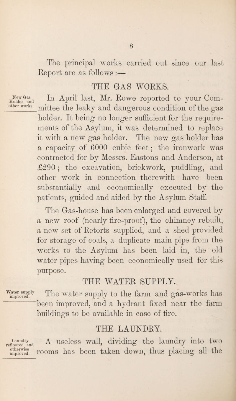 The principal works carried out since our last Report are as follows :— THE GAS WORKS. New G-as Holder and other works. In April last, Mr. Rowe reported to your Com¬ mittee the leaky and dangerous condition of the gas holder. It being no longer sufficient for the require¬ ments of the Asylum, it was determined to replace it with a new gas holder. The new gas holder has a capacity of 6000 cubic feet; the ironwork was contracted for by Messrs. Eastons and Anderson, at £290; the excavation, brickwork, puddling, and other work in connection therewith have been substantially and economically executed by the patients, guided and aided by the Asylum Staff. The Gas-house has been enlarged and covered by a new roof (nearly fire-proof), the chimney rebuilt, a new set of Retorts supplied, and a shed provided for storage of coals, a duplicate main pipe from the works to the Asylum has been laid in, the old water pipes having been economically used for this purpose. THE WATER SUPPLY. ^mprovedply The water supply to the farm and gas-works has “been improved, and a hydrant fixed near the farm buildings to be available in case of fire. THE LAUNDRY. refloor?drLa A useless wall, dividing the laundry into two improved*, rooms has been taken down, thus placing all the
