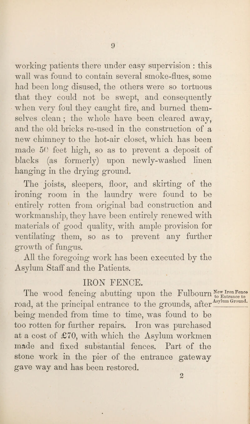 working patients there under easy supervision : this wall was found to contain several smoke-flues, some had been long disused, the others were so tortuous that they could not be swept, and consequently when very foul they caught fire, and burned them¬ selves clean ; the whole have been cleared away, and the old bricks re-used in the construction of a new chimney to the hot-air closet, which has been made 50 feet high, so as to prevent a deposit of blacks (as formerly) upon newly-washed linen hanging in the drying ground. The joists, sleepers, floor, and skirting of the ironing room in the laundry were found to be entirely rotten from original bad construction and workmanship, they have been entirely renewed with materials of good quality, with ample provision for ventilating them, so as to prevent any further growth of fungus. All the foregoing work has been executed by the Asylum Staff and the Patients. IRON FENCE. The wood fencing abutting upon the Fulbourn^kntfanceto9 road, at the principal entrance to the grounds, after'Asylum Ground- being mended from time to time, was found to be too rotten for further repairs. Iron was purchased at a cost of £70, with which the Asylum workmen made and fixed substantial fences. Part of the stone work in the pier of the entrance gateway gave way and has been restored. 2