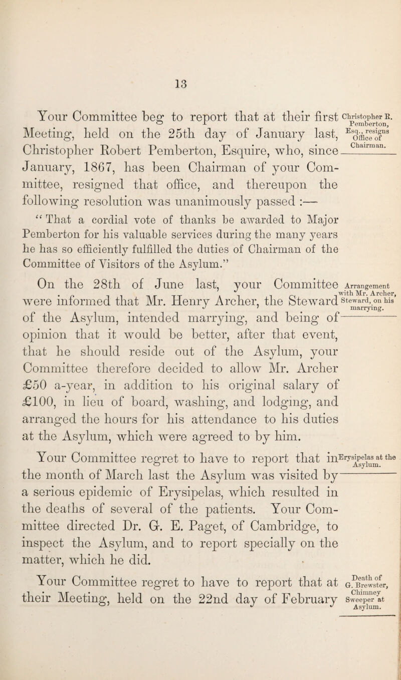 Your Committee beg; to report that at their first Christopher k. ° J- Pemberton, Esq., resigns Meeting, held on the 25th day of January last, Christopher Robert Pemberton, Esquire, who, since January, 1867, has been Chairman of your Com¬ mittee, resigned that office, and thereupon the following resolution was unanimously passed :— “ That a cordial vote of thanks be awarded to Major Pemberton for his valuable services during the many years he has so efficiently fulfilled the duties of Chairman of the Committee of Visitors of the Asylum.” Office of Chairman. On the 28th of June last, your Committee Arrangement with Mr. Archer were informed that Mr. Henry Archer, the Steward steward, on W J 7 marrying. of the Asylum, intended marrying, and being of- opinion that it would be better, after that event, that he should reside out of the Asylum, your Committee therefore decided to allow Mr. Archer £50 a-year, in addition to his original salary of £100, in lieu of board, washing, and lodging, and arranged the hours for his attendance to his duties at the Asylum, which were agreed to by him. Your Committee regret to have to report that inEivslpel1a9 at the o X Asylum. the month of March last the Asylum was visited by a serious epidemic of Erysipelas, which resulted in the deaths of several of the patients. Your Com¬ mittee directed Dr. Gr. E. Paget, of Cambridge, to inspect the Asylum, and to report specially on the matter, which he did. Your Committee regret to have to report that at G.^rewster, their Meeting held on the 22nd day of February sweepJAt ° J J Asylum.